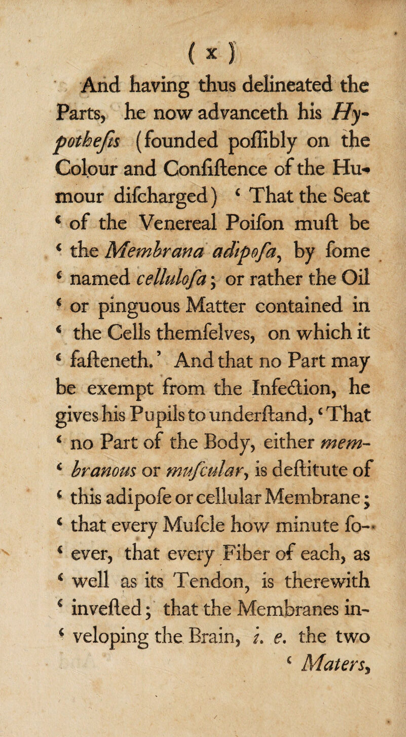 And having thus delineated the Parts, he now advanceth his Hy¬ pothecs (founded poflibly on the Colour and Confidence of the Hu-* mour difcharged) ‘ That the Seat ‘ of the Venereal Poifon mu ft be * the Membrana ad'ipofa, by fome ‘ named cellulofa; or rather the Oil ‘ or pinguous Matter contained in ‘ the Cells themfelves, on which it ‘ fafteneth. ’ And that no Part may be exempt from the Infection, he gives his Pupils to underftand, ‘ That ‘ no Part of the Body, either mem- * branous or mufadar, is deftitute of ‘ this adipofe or cellular Membrane; ‘ that every Mufcle how minute fo~ * ever, that every Fiber of each, as i well as its Tendon, is therewith € in veiled; that the Membranes in- ‘ veloping the Brain, u e. the two ‘ Maters, /