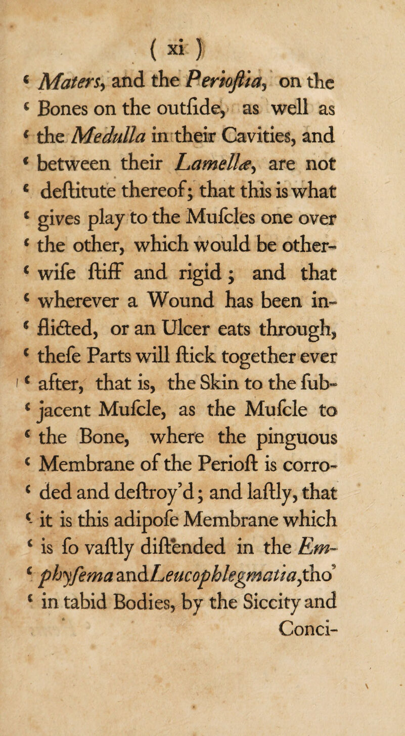 < Maters, and the Perioflia, on the 4 Bones on the outfi.de, as well as * the Medulla in their Cavities, and * between their Lamella, are not * deftitute thereof; that this is what 4 gives play to the Mufcles one over * the other, which would be other- 4 wife ftiff and rigid; and that 4 wherever a Wound has been in- 4 flifted, or an Ulcer eats through, 4 thefe Parts will ftick together ever 4 after, that is, the Skin to the fub- 4 jacent Mulcle, as the Mufcle to 4 the Bone, where the pinguous 4 Membrane of the Period: is corro- 4 ded and deftroy’d; and laftly, that 4- it is this adipofe Membrane which 4 is fo vaftly diftended in the Em~ 4 phyfema and L eucophlegmatiafiio 4 in tabid Bodies, by the Siccity and Conci-