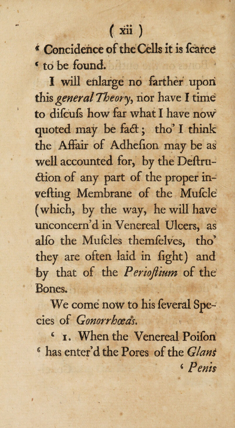 « Concidehce of the Cells it is feared * to be found. I will enlarge no farther upon this general Theory nor have I time to difculs how far what I have nowr quoted may be fa£t; tho’ I think the Affair of Adhefion may be as well accounted for, by the Deftru- £tion of any part of the proper in- velling Membrane of the Muffle (which, by the way, he will have unconcern’d in Venereal Ulcers, as allb the Muffles themfelves, tho’ they are often laid in light) and by that of the Periojlium of the Bones. We come now to his feveral Spe¬ cies of Gonorrhoeas. 4 i. When the Venereal Poifon s has enter’d the Pores of the Giant 4 Penh