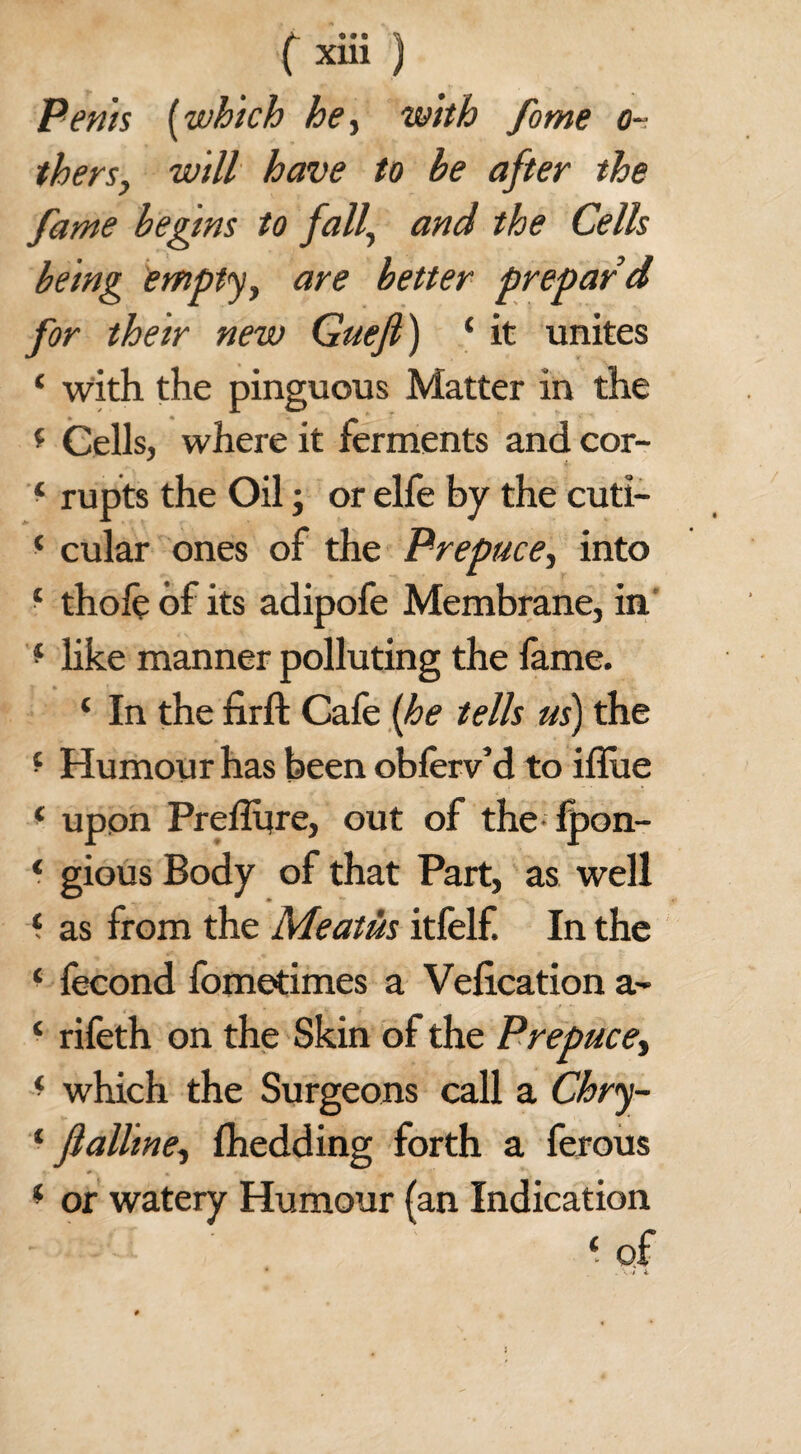 Penis (which he ■> with forne Ci¬ thers y will have to he after the fame begins to fall., and the Cells being empty y are better prepaid for their new Guefi) ‘ it unites ‘ with the pinguous Matter in the * Cells, where it ferments and cor- * rupts the Oil; or elfe by the cuti- ‘ cular ones of the Prepuce, into * thofe of its adipofe Membrane, in * like manner polluting the fame. ‘ In the firft Cafe (he tells us) the * Humour has been oblerv’d to iflue * upon Prefliire, out of the Ipon- * gious Body of that Part, as well ‘ as from the Meatus itfelf. In the ‘ fecond fometimes a Velication a- ‘ rifeth on the Skin of the Prepuce, * which the Surgeons call a Chry- 1 ftallme, fhedding forth a ferous * or watery Humour (an Indication ‘ of * . \ t l