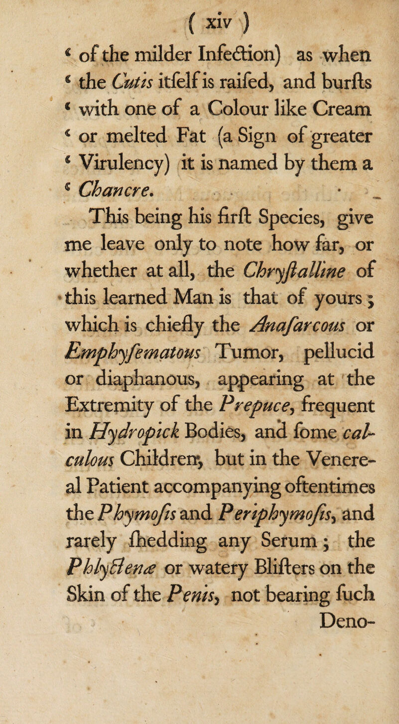 4 of the milder Infection) as when * the Cutis itfelf is raifed, and burfts * with one of a Colour like Cream * or melted Fat (a Sign of greater * Virulency) it is named by them a 1 Chancre. • This being his fir ft Species, give me leave only to note how far, or whether at all, the Chryflallme of this learned Man is that of yours 5 which is chiefly the Anafarcous or Emphyfematous Tumor, pellucid or diaphanous, appearing at the Extremity of the Prepuce, frequent in Hydrop'ick Bodies, and fome cal¬ culous Children-, but in the Venere¬ al Patient accompanying oftentimes the Phymojis and Penphymofis, and rarely fhedding any Serum; the PhlyBena or watery Blifters on the Skin of the Penisy not bearing fuch Deno-