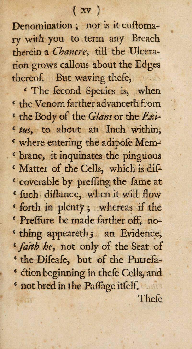 Denomination ; nor is it cuftoma- ry with you to. term any Breach therein a Chancre, till the Ulcera¬ tion grows callous about the Edges thereof. But waving thefe, 1 The fecond Species is, when ‘ the Venom farther advanceth from * the Body of the Gians or the Exi- * tus, to about an Inch within, * where entering the adipofe Mem- * brane, it inquinates the pinguous * Matter of the Cells, which is dif- c coverable by prefling the lame at * fuch distance, when it will flow * forth in plenty ; whereas if the * Preflure be made farther off, no- ‘ thing appearethj an Evidence, ‘ faith he, not only of the Seat of ‘ the Difeafe, but of the Putrefa- ‘ ction beginning in thefe Cells, and * not bred in the Paflage itfelf. Thefe