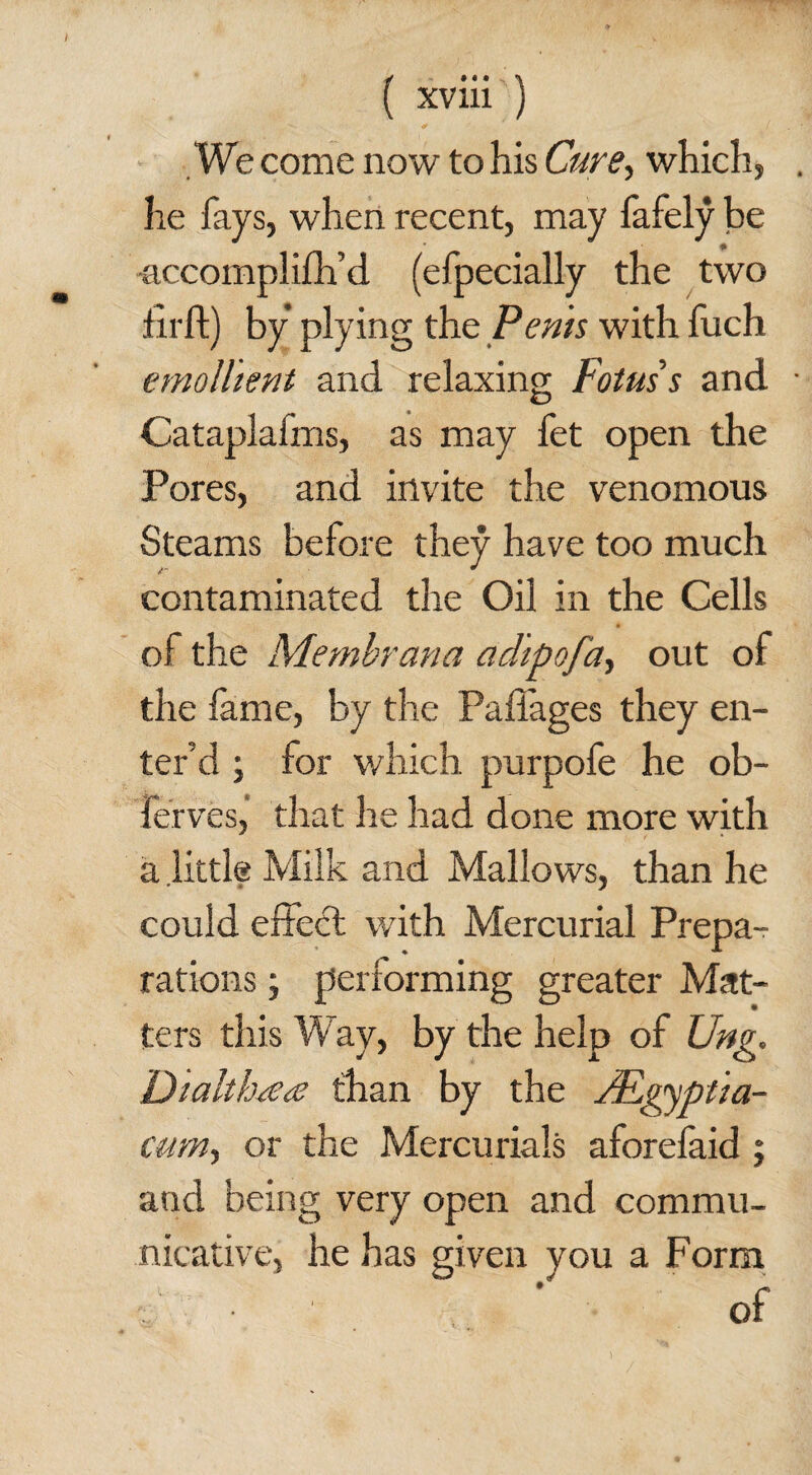 We come now to his Cure, which, he fays, when recent, may fafely be accomplifh’d (efpecially the two ■firft) by plying the Penis with fuch emollient and relaxing; Fotuss and Cataplaims, as may fet open the Pores, and invite the venomous Steams before they have too much contaminated the Oil in the Cells of the Membrana adipofa, out of the fame, by the Paflages they en¬ ter’d ; for which purpofe he ob~ ferves, that he had done more with a little Milk and Mallows, than he could effecl with Mercurial Prepa¬ rations ; performing greater Mat¬ ters this Way, by the help of Ung. Dialth^ea than by the /Egyptia- cum, or the Mercurials aforefaid ; and being very open and commu¬ nicative, he has given you a Form of