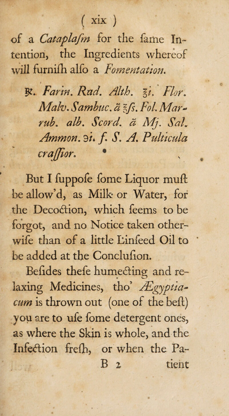 of a Cataplafm for the fame In¬ tention, the Ingredients whereof will furnifh alfo a Fomentation. I Farm. Rad. Alth. %i. Flor. Malv. Sambuc. a ifs. Fol. Mar- rub. alb. Scord. a Mj. Sal. Ammon. 3/. f. S. A. Pulticula crajjior. * But I fuppofe fome Liquor mull be allow’d, as Milk or Water, for the Decodtion, which feems to be forgot, and no Notice taken other- wife than of a little Linfeed Oil to be added at the Conclulion. Belides thefe humecting and re¬ laxing Medicines, tho’ ALgyptia- cum is thrown out (one oi the belt) you are to ufe fome detergent ones, as where the Skin is whole, and the Infection frefh, or when the Pa- B z tient