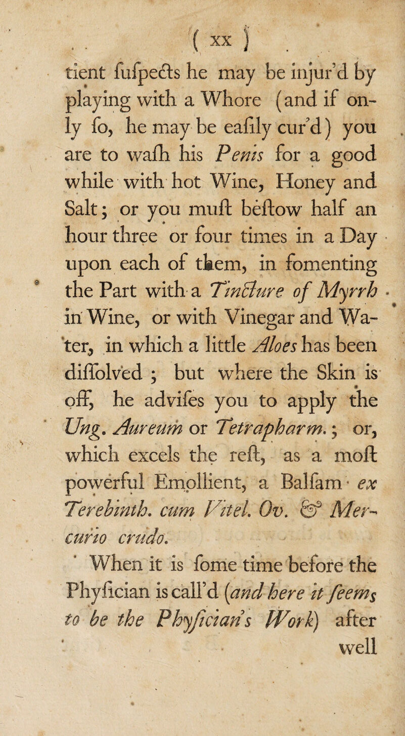 tient fufpe<fts he may be injur’d by playing with a Whore (and if on¬ ly fo, he may be ealily cur d) you are to wafh his Perns for a good while with hot Wine, Honey and Salt; or you mull beftow half an hour three or four times in a Day upon each of them, in fomenting the Part with a TinBure of Myrrh • in Wine, or with Vinegar and Wa¬ ter, in which a little Aloes has been diffolved ; but where the Skin is off, he advifes you to apply the Ung. Aureum or Tetrapharm.; or, which excels the reft, as a moll powerful Emollient, a Balfam ex Terebinth, cum Fit el. Ov. Mer- curio crndo. When it is Ibme time before the Phylician is call’d [and here it feem$ to be the Phyjt cians Work) after well