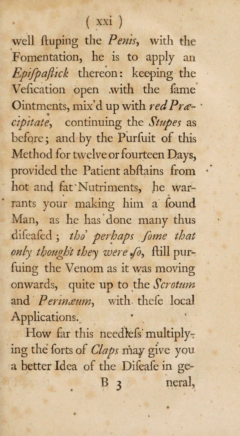 well duping the Penis, with the Fomentation, he is to apply an Epifpaftick thereon: keeping the Veiication open with the fame Ointments, mix’d up with red Pre¬ cipitate, continuing the Stupes as before; and by the Purfuit of this Method for twelve or fourteen Days, provided the Patient abflains from hot and fat'Nutriments, he war- • * rants your making him a found Man, as he has done many thus difeafed \ tho perhaps fome that only thought they were %fo, dill pur- fuing the Venom as it was moving onwards, quite up to the Scrotum and Perineum, with, thefe local Applications. How far this needlefs' multiply- ing the forts of Claps may give you a better Idea of the Difeafe in ge- B 3 neral,