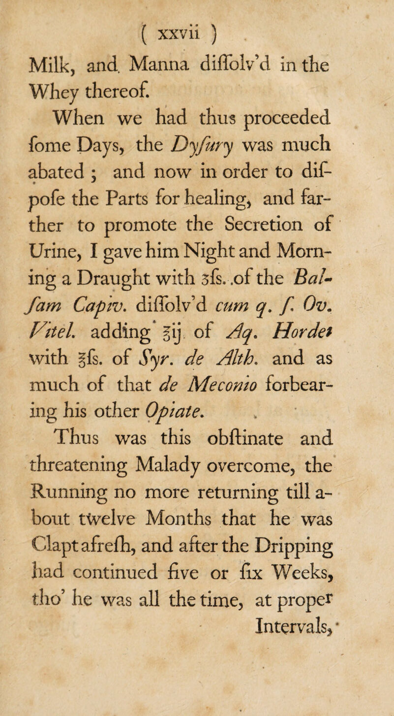 ( xxv ii ) Milk, and. Manna diffolv’d in the Whey thereof. When we had thus proceeded fome Days, the Dyfury was much abated : and now in order to dif- * * pofe the Parts for healing, and far¬ ther to promote the Secretion of Urine, I gave him Night and Morn¬ ing a Draught with sfs. .of the Bal- fam Capiv. diffolv’d cum q. f. Ov. Fitel. adding gij of Aq. Horde/ with gfs. of Syr. de Alth. and as much of that de Mecomo forbear¬ ing his other Opiate. Thus was this obftinate and threatening Malady overcome, the Running no more returning till a- bout twelve Months that he was Clapt afrefh, and after the Dripping had continued five or fix Weeks, tho’ he was all the time, at proper Intervals, •