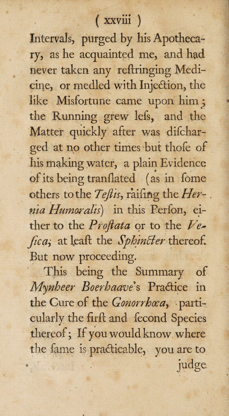 Intervals, purged by his Apotheca¬ ry, as he acquainted me, and had never taken any reftringing Medi¬ cine, or medled with Injection, the like Misfortune came upon him ; the Running grew lefs, and the Matter quickly after was difchar- ged at no other times but thofe of his making water, a plain Evidence of its being tranflated (as in fome others to the Teftis, railing the Her¬ nia Humorahs) in this Eerfon, ei¬ ther to the Projiata or to the Ve- ficai at feaft the Sph 'inBer thereof But now proceeding. This being the Summary of Mynheer Boerhaave's Practice in the Cure of the Gonorrhoea, .parti¬ cularly the firft and fecond Species * thereof; If you would know where the fame is practicable, you are to judSe