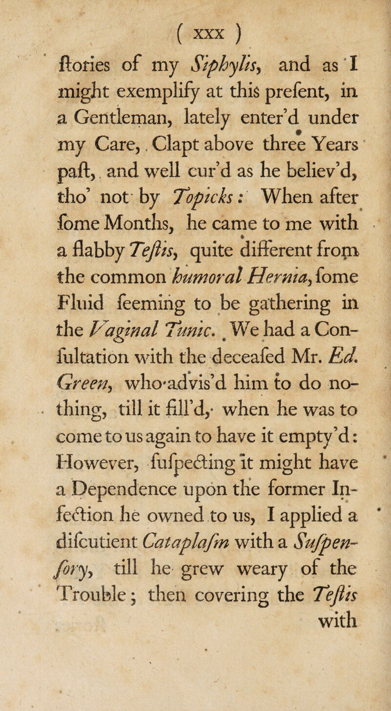 ftories of my Siphylis, and as I might exemplify at this prefent, in a Gentleman, lately enter’d under my Care,. Clapt above three Years paft, and well cur’d as he believ’d, tho’ not by Topicks: When after fome Months, he came to me with a flabby Tefiis, quite different from the common humoral Hernia, fome Fluid feeming to be gathering in the Vaginal Tunic. We had a Con¬ futation with the deceafed Mr. Ed. Green, who-advis’d him to do no¬ thing, till it fill’d,- when he was to come to us again to have it empty’d: However, fufpeCting it might have a Dependence upon the former In¬ fection he owned to us, I applied a dilcutient Cataplafm with a Sufpen- Jory, till he grew weary of the Trouble; then covering the Tefiis with