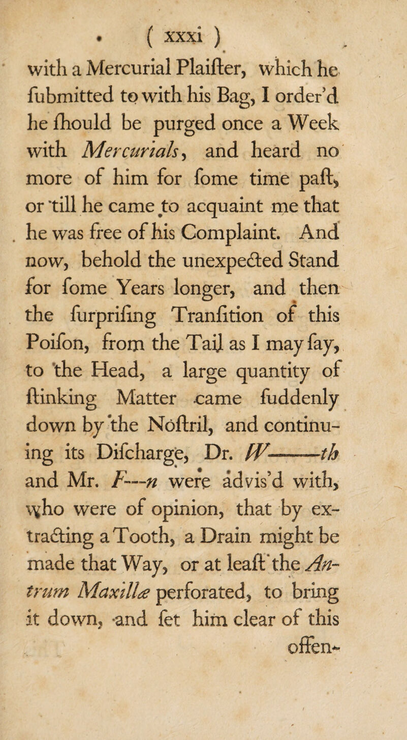 with a Mercurial Plaifter, which he fubmitted to with his Bag, I order’d he fhould be purged once a Week with Mercurials, and heard no more of him for fome time paft, or till he came to acquaint me that he was free of his Complaint. And now, behold the unexpected Stand for fome Years longer, and then the furpriling Tranfition of this Poifon, from the Tail as I may fay, to the Head, a large quantity of {linking Matter came fuddenly down by the Noftril, and continu¬ ing its Difcharge, Dr. t¥-—th and Mr. F—n were advis’d with, \\’ho were of opinion, that by ex¬ tracting a Tooth, a Drain might be made that Way, or at leaft the An¬ trum Maxilla perforated, to bring it down, and fet him clear of this offen-