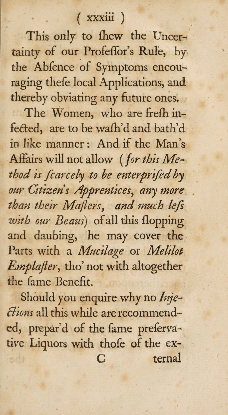 This only to fhew the Uncer¬ tainty of our Profefior’s Rule, by the Ablence of Symptoms encou¬ raging thefe local Applications, and thereby obviating any future ones. The Women, who are frefh in¬ fected, are to be wafh’d and bath’d in like manner: And if the Man’s Affairs will not allow (for this Me¬ thod is fcarcely to be enterprifed by our Citizens Apprentices, any more than their Mafters, and much lefs with our Beaus) of all this flopping and daubing, he may cover the Parts with a Mucilage or Melilot Emplajler, tho’ not with altogether the fame Benefit. Should you enquire why no Inje- Bions all this while are recommend¬ ed, prepar’d of the fame preferva- tive Liquors with thole of the ex- C ternal