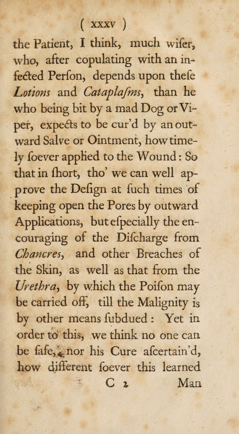 the Patient, I think, much wifer, who, after copulating with an in¬ fected Perfon, depends upon thefe Lotions and Cataplafms, than he who being bit by a mad Dog or Vi¬ per, experts to be cur’d by an out¬ ward Salve or Ointment, how time¬ ly foever applied to the Wound: So that in fhort, tho’ we can well ap¬ prove the Defign at fuch times of keeping open the Pores by outward Applications, but efpecially the en¬ couraging of the Diicharge from Chancres, and other Breaches of the Skin, as well as that from the Urethra, by which the Poifon may be carried off, till the Malignity is by other means fubdued : Yet in order to this, we think no one can be fafe,*. nor his Cure afcertain’d, how different foever this learned C ^ Man