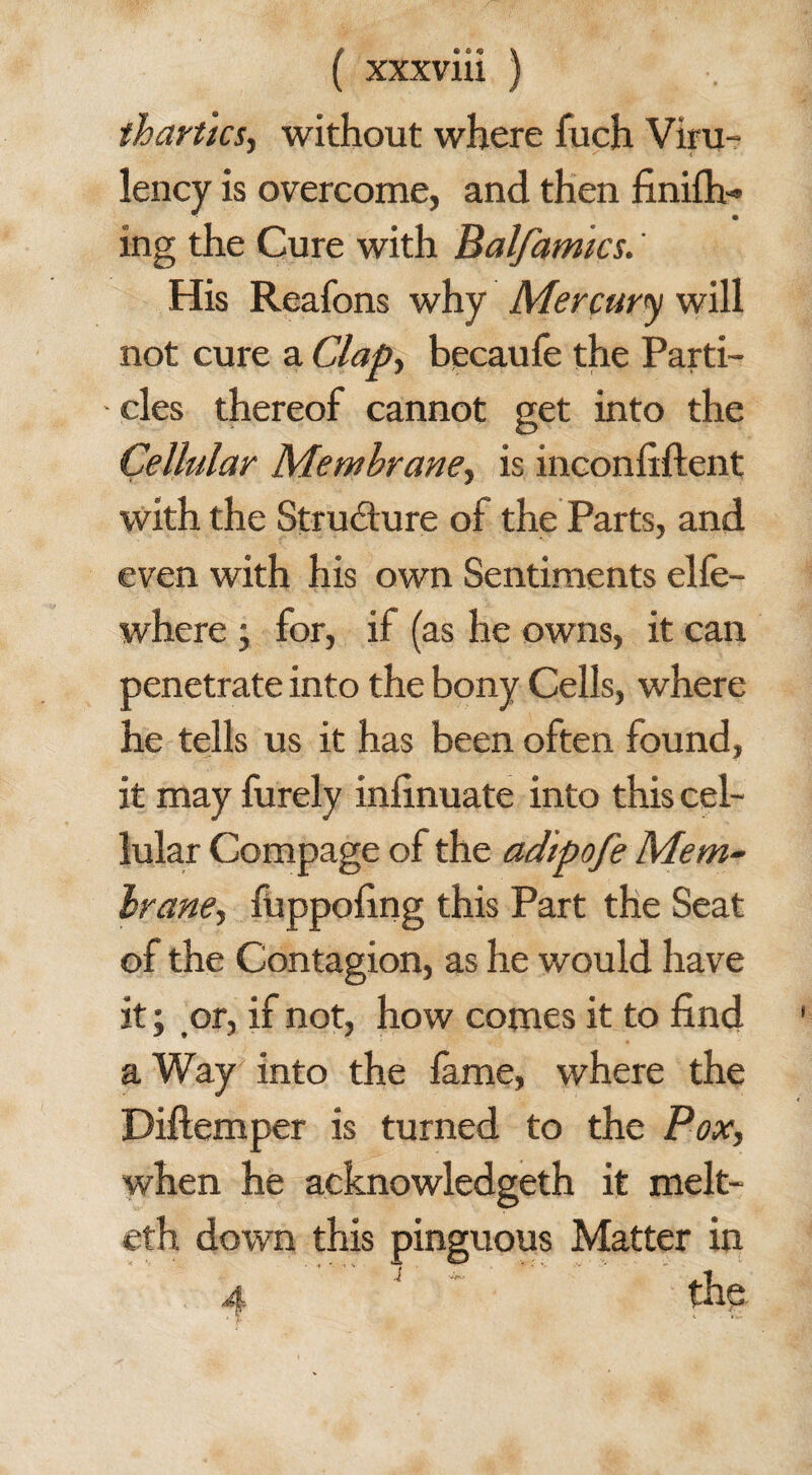 thartics, without where fueh Viru- lency is overcome, and then finifh- ing the Cure with Balfamks.' His Reafons why Mercury will not cure a Clap, becaufe the Parti¬ cles thereof cannot get into the Cellular Membrane, is inconfiftent with the Structure of the Parts, and even with his own Sentiments elfe- where ; for, if (as he owns, it can penetrate into the bony Cells, where he tells us it has been often found, it may furely infinuate into this cel¬ lular Compage of the adipofe Mem- Irane, fuppofing this Part the Seat of the Contagion, as he would have it; or, if not, how comes it to find a Way into the fame, where the Diftemper is turned to the Pox, when he acknowledged it melt- eth down this pinguous Matter in 4 ' the