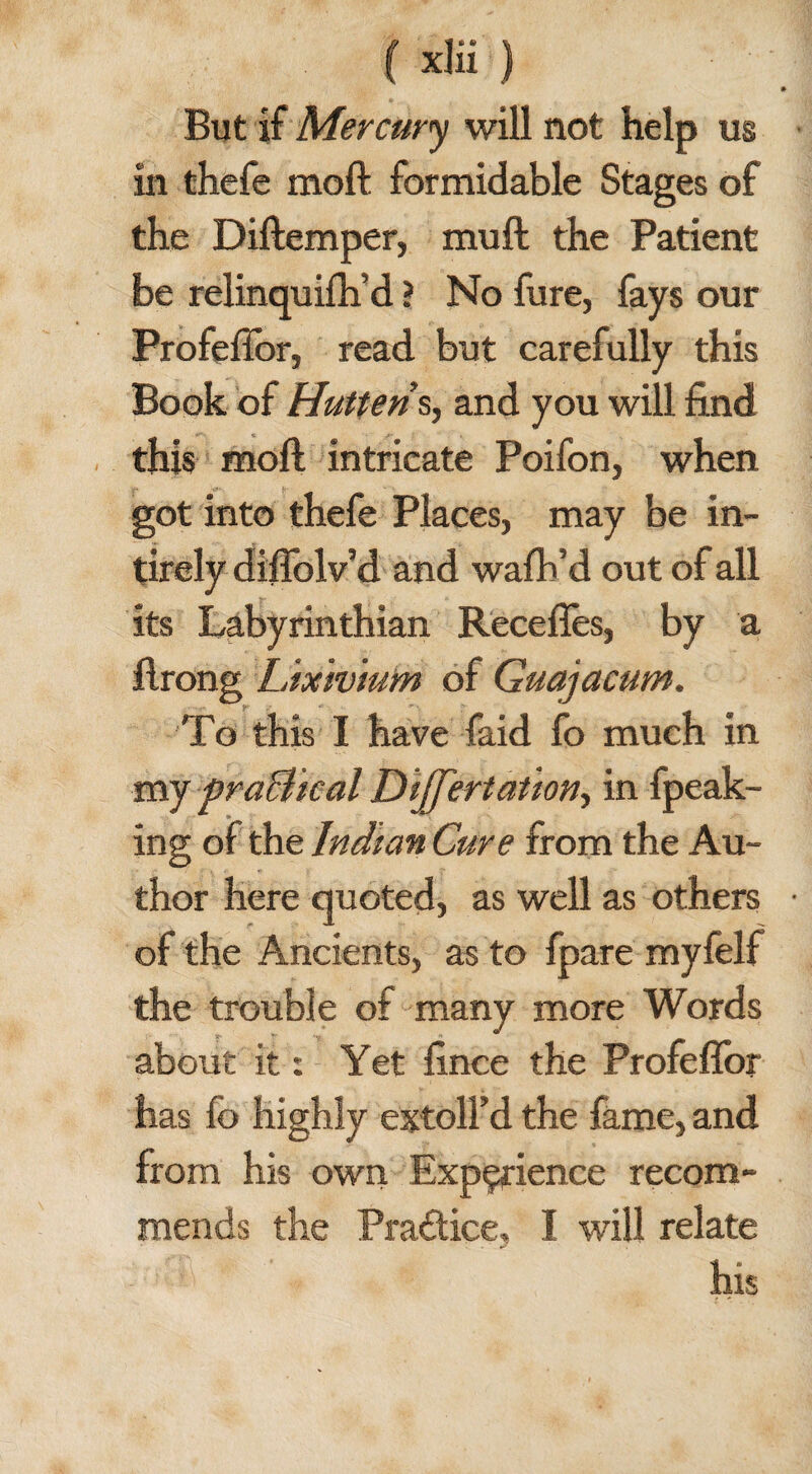 But if Mercury will not help us in thefe moft formidable Stages of the Diftemper, mu ft the Patient be relinquifh’d ? No fure, fays our Profeffor, read but carefully this Book of Hutteris, and you will find this moft intricate Poifon, when got into thefe Places, may be in- tirely diffolv’d and walk’d out of all its Labyrinthian Recedes, by a ftrong Lixivium of Guajacum. To this I have faid fo much in my practical Differtation, in fpeak- ing of the Indian Cure from the Au¬ thor here quoted, as well as others of the Ancients, as to fpare myfelf the trouble of many more Words about it: Yet fince the Profeflbr has fo highly extoll’d the fame, and from his own Experience recom¬ mends the Practice, I will relate