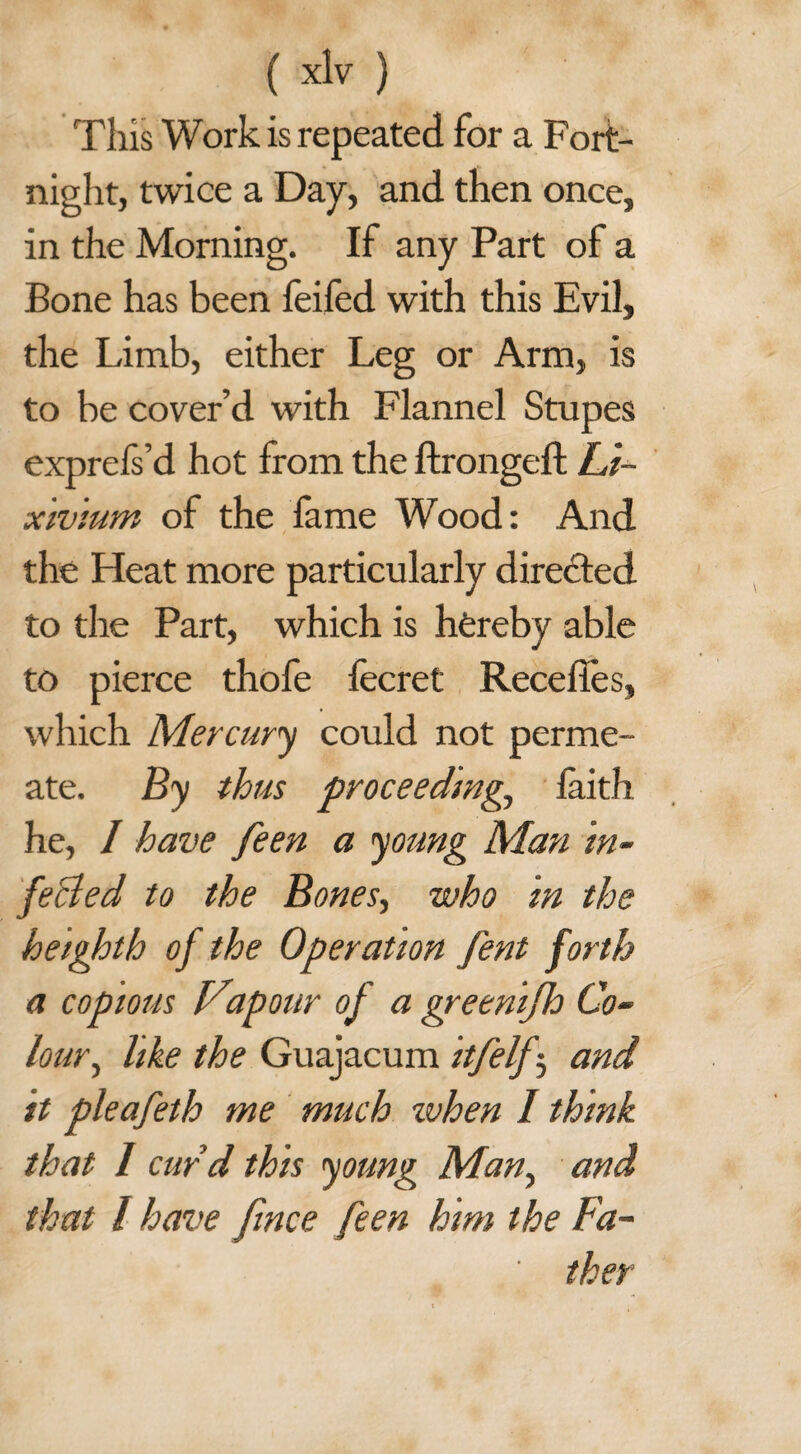 This Work is repeated for a Fort¬ night, twice a Day, and then once, in the Morning. If any Part of a Bone has been feifed with this Evil, the Limb, either Leg or Arm, is to be cover’d with Flannel Stupes exprefs’d hot from the ftrongeft Li¬ xivium of the fame Wood: And the Heat more particularly directed to the Part, which is hereby able to pierce thofe fecret Recedes, which Mercury could not perme¬ ate. By thus proceedings laith he, I have feen a young Man in¬ fected to the Bones, who in the heighth of the Operation fent forth a copious Vapour of a greenifh Co¬ lours like the Guajacum itfelfs and it pleafeth me much when 1 think that I curd this young Mans and, that l have fince feen him the Fa¬ ther