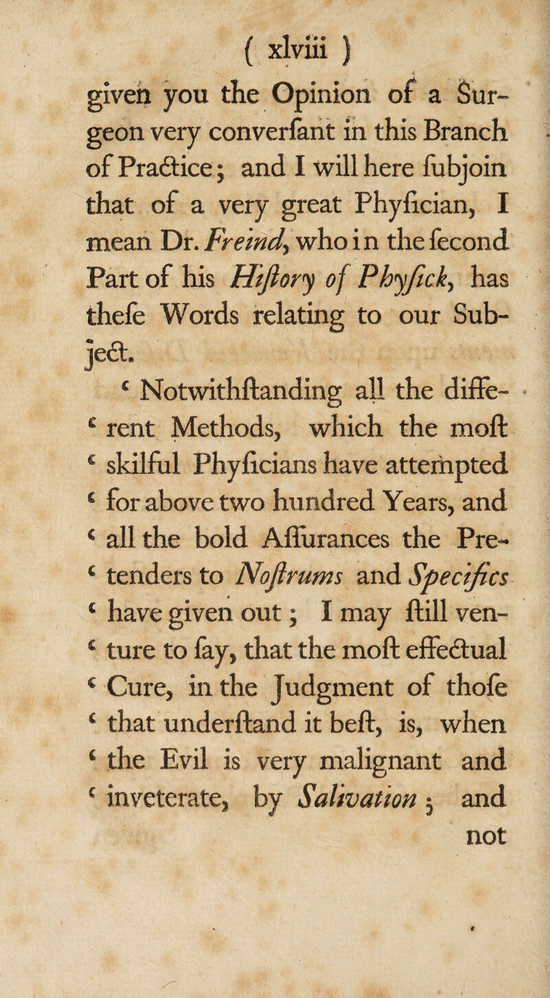 given you the Opinion of a Sur¬ geon very converlant in this Branch of Practice; and I will here fubjoin that of a very great Phylician, I mean Dr. Fremd, who i n the fecond Part of his Hiflory of Phyfick, has thefe Words relating to our Sub¬ ject. 4 Notwithstanding all the diffe- 4 rent Methods, which the moll 4 skilful Phylicians have attempted 4 for above two hundred Years, and 4 all the bold Affurances the Pre- 4 tenders to Nofirums and Specifics 4 have given out; I may flill ven- 4 ture to fay, that the moft effectual 4 Cure, in the Judgment of thole 4 that underftand it belt, is, when 4 the Evil is very malignant and 4 inveterate, by Salivation j and not