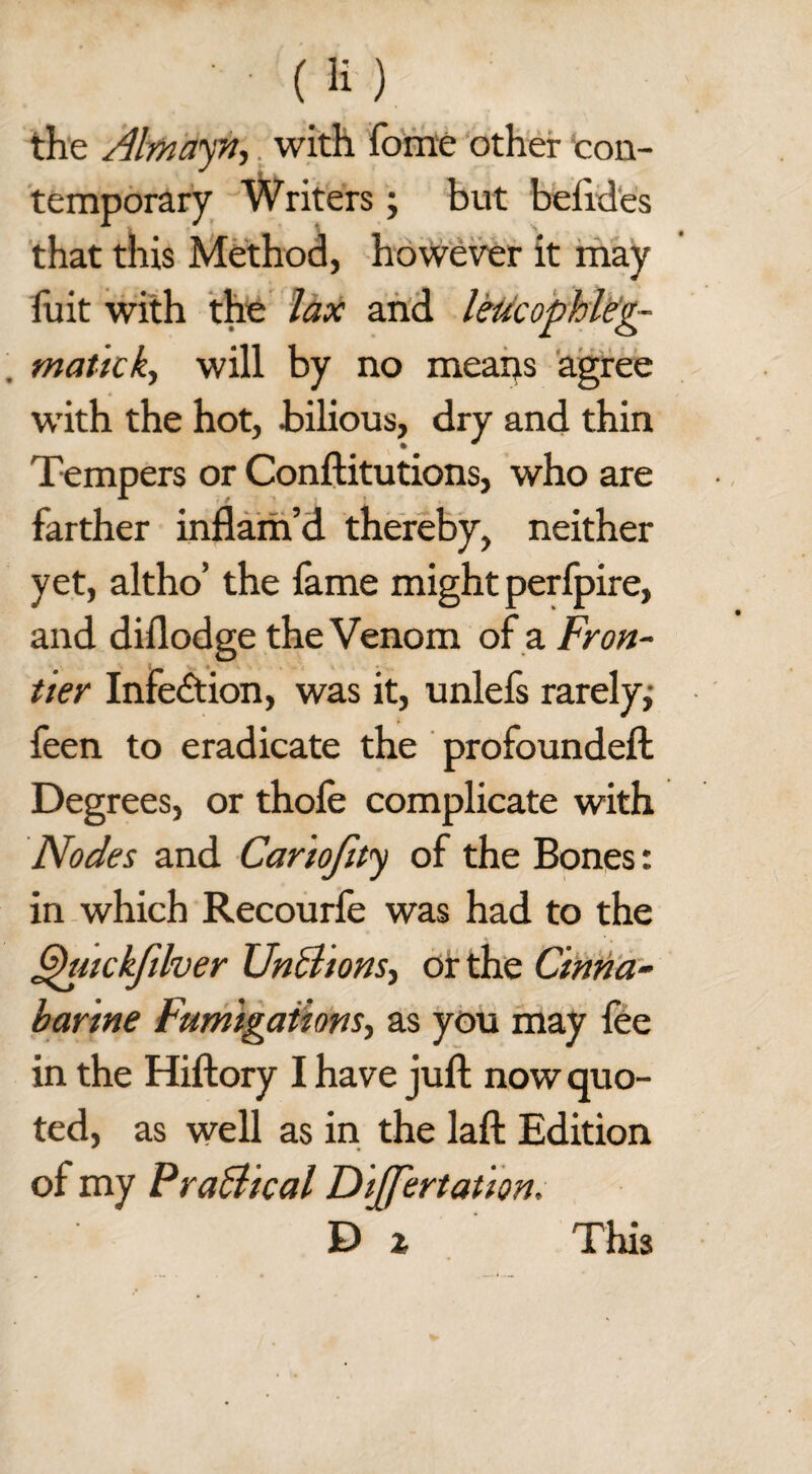 the Almayn, with fome other con¬ temporary Writers; but befides that this Method, however it may fuit with the lax and leucophleg- matick, will by no means agree with the hot, bilious, dry and thin Tempers or Conftitutions, who are farther inflam’d thereby, neither yet, altho’ the fame might perfpire, and diflodge the Venom of a Fron¬ tier Infection, was it, unlefs rarely,- feen to eradicate the profoundeft Degrees, or thole complicate with Nodes and Cario/tty of the Bones: in which Recourfe was had to the Ghnckfilver UnBions, or the Cinna- barine Fumigations, as you may lee in the Hiftory I have juft now quo¬ ted, as well as in the laft Edition of my Practical Differtation. D z This