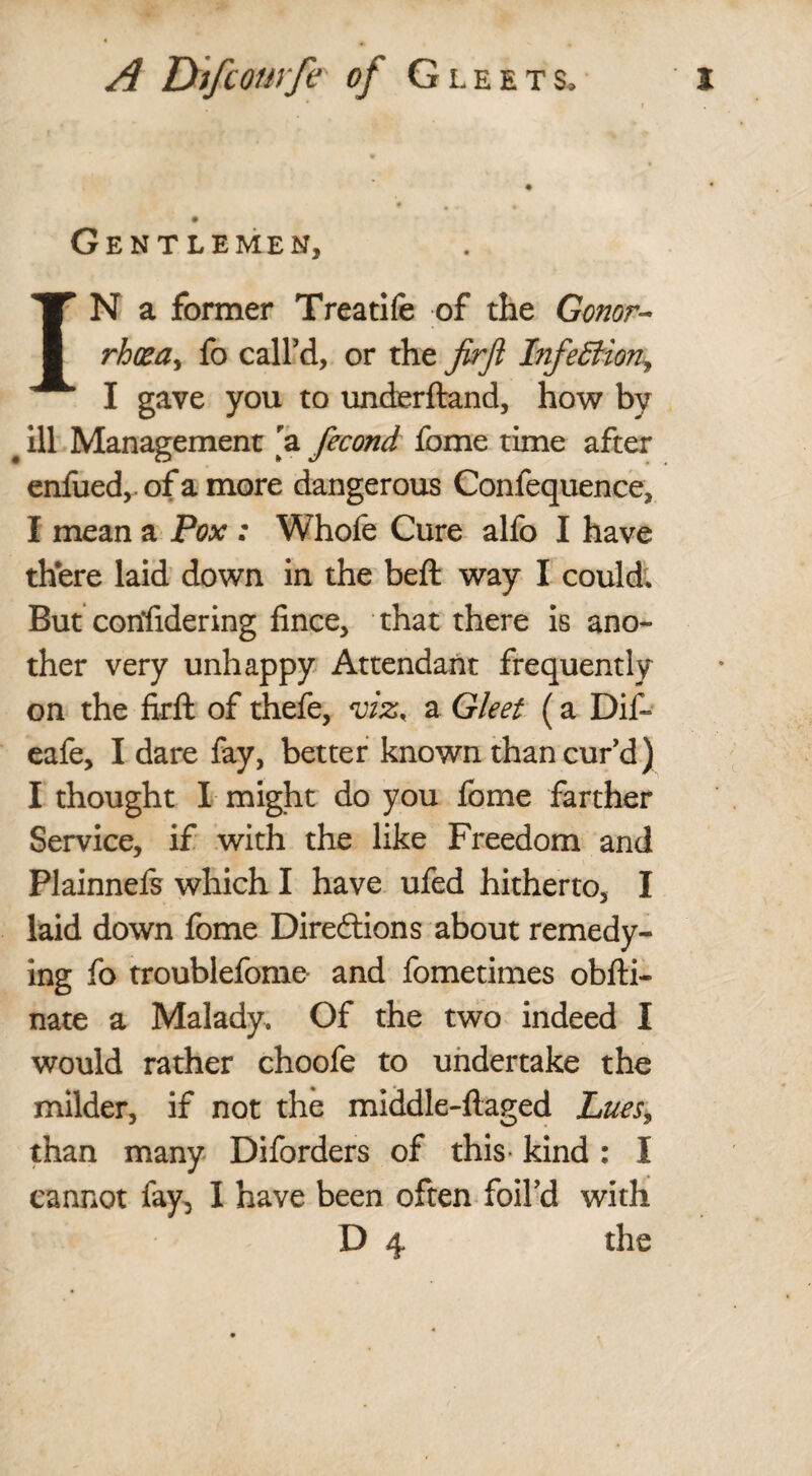 Gentlemen, IN a former Treatife of the Conor- rhcea^ fo call’d, or the firjl Infection, I gave you to underhand, how by # ill Management a fecond fome time after enfued,. of a more dangerous Confequence, I mean a Pox : Whofe Cure alfo I have there laid down in the beft way I could. But confidering fince, that there is ano¬ ther very unhappy Attendant frequently on the firft of thefe, a Gleet (a Dif- eafe, I dare fay, better known than curd) I thought I might do you fome farther Service, if with the like Freedom and Plainnefs which I have ufed hitherto, I laid down fome Directions about remedy¬ ing fo troublefome and fometimes obfti- nate a Malady. Of the two indeed I would rather choofe to undertake the milder, if not the middle-ftaged Lues, than many Diforders of this kind : I cannot fay, I have been often foil’d with D 4 the