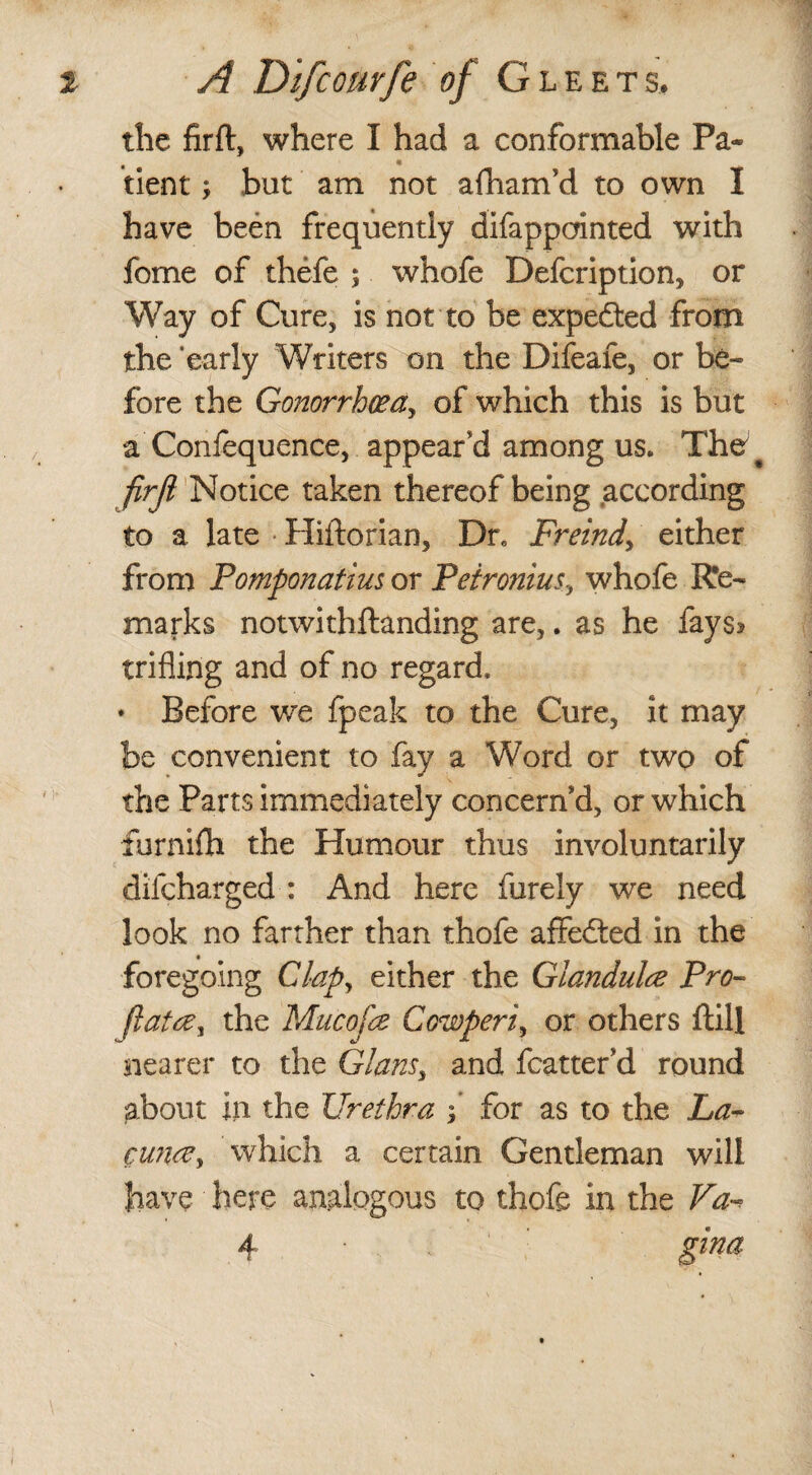 the firft, where I had a conformable Pa¬ tient ; but am not afham’d to own I have been frequently difappainted with fome of thefe $ whofe Defcription, or Way of Cure, is not to be expe&ed from the ‘early Writers on the Difeafe, or be- fore the Gonorrhceay of which this is but a Confequence, appeared among us. The # firji Notice taken thereof being according to a late Hiftorian, Dr. Freind, either from Pomponatius or Peironius, whofe Re¬ marks notwithftanding are,. as he fays* trifling and of no regard, • Before we fpeak to the Cure, it may be convenient to fay a Word or two of the Parts immediately concern’d, or which furnifh the Humour thus involuntarily difcharged : And here furely we need look no farther than thofe affedted in the foregoing Clap, either the Glandule Pro- Jlatrey the Mucofa Cowperi, or others ftill nearer to the Glansy and fcatter d round about in the Urethra f for as to the La- cwire, which a certain Gentleman will have here analogous to thofe in the Va~ 4 • gina