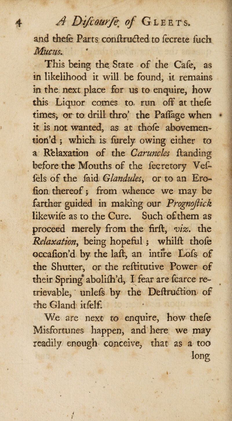 and thefe Parts conilrucled to fecrete fueh Mucus. This being the, State of the Cafe, as in likelihood it will be found, it remains in the next place for us to enquire, how this Liquor comes to run off at thefe times, or to drill thro* the Paflage when it is not wanted, as at thofe abovemen* fioffd ; which is furely owing either to a Relaxation of the Caruncles {landing before the Mouths of the fecretory Vef- fels of the faid Glandules, or to an Ero« lion thereof; from whence we may be farther guided in making our Prognoflick likewife as to the Cure. Such of them as proceed merely from the firft, viz. the Relaxation, being hopeful 5 whilfl thofe occafion d by the laft, an intfre Lofs of the Shutter, or the reflitutive Power of their Spring* abolifh’d, I fear are fearce re¬ trievable, ' unlefs by the Deflrudtion of the Gland itfelf. We are next to enquire, how thefe Misfortunes happen, and here we may readily enough conceive, that as a too long