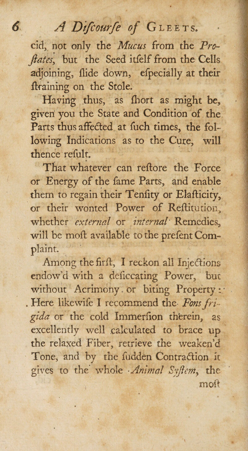 cid, not only the Mucus from the Pro- fates, but the Seed itfelf from the Cells adjoining, Aide down, efpecially at their draining on the Stole. Having thus, as fhort as might be, given you the State and Condition of the Parts thus affeCted at fuch times, the fol¬ lowing Indications as to the Cure, will thence refult. That whatever can reftore the Force or Energy of the fame Parts, and enable them to regain their Tenfity or Elafticity, or their wonted Power of Reftimtioii, whether external or internal Remedies, will be moft available to the prefent Com¬ plaint. Among the firft, I reckon all Injections endow'd with a defecating Power, but without Acrimony. or biting Property : - . Here likewife I recommend the- Fons fri gida or the cold Immerfion therein, as excellently well calculated to brace up the relaxed Fiber, retrieve the weaken'd Tone, and by the hidden Contraction it gives to the’ whole Animal Syflem, the moft