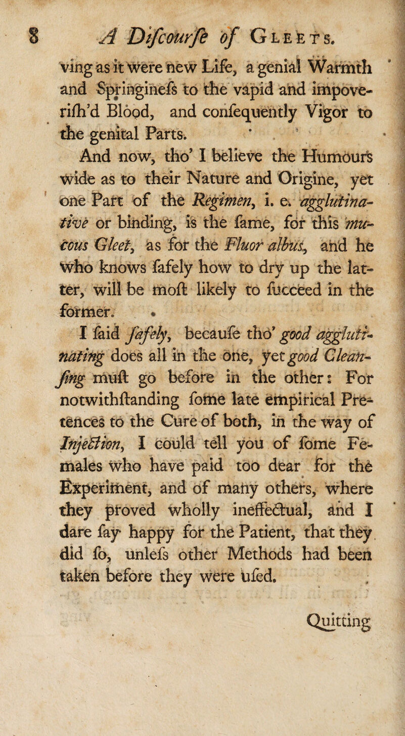 ving as it were new Life, a genial Warmth and Sprmginefs to the vapid and impove- rilh’d Blood, and corifequehtly Vigor to the genital Parts. And now, tho? I believe the Humours wide as to their Nature and Origine, yet one Part of the Regimen., i. e. agglutina¬ tive or binding, is the fame, for this mu¬ cous Gleet, as for the Fluor albus, and he Who knows fafely how to dry up the lat¬ ter, will be molt likely to fueceed in the former. I laid fafely* becaufe the* good aggluti¬ nating does all in the one, yet good Glean- fing mull go before in the other: For notwithftanding fome late empirical Pre¬ tences to the Cure of both, in the way of InjeBim, I could tell you of fome Fe¬ males who have paid too dear for the Experiment, and of many others. Where they ptoved wholly ineffectual, and I dare fay happy for the Patient, that they did fo, unlefs other Methods had been taken before they were tifed. Quitting