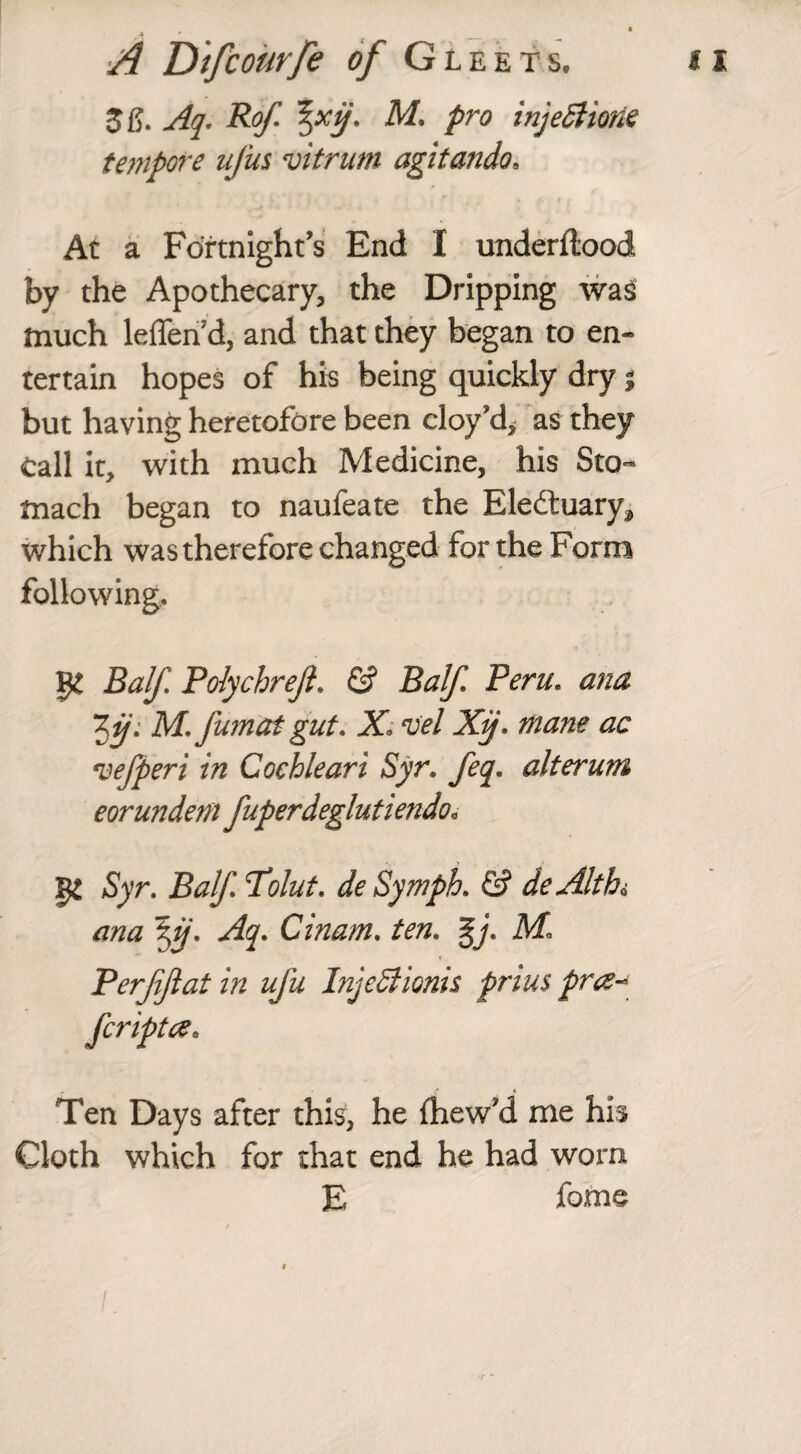 Aq. Rof M. pro injeSttorn tempore ujus vitrum agitando, At a Fortnight’s End I underflood by the Apothecary, the Dripping was much leffend, and that they began to en¬ tertain hopes of his being quickly dry; but having heretofore been cloy’d, as they call it, with much Medicine, his Sto¬ mach began to naufeate the Eledluary^ which was therefore changed for the Form following, ge Balf Polychrejl. & Balf Peru. ana ‘Zij: M. fumat gut. X. vel Xij. mane ac vefperi in Coehleari Syr. feq. alterum eorundem fuperdeglut iendo« 52 Syr. Balf. Tolut. deSymph. & deAltb« ana \ij. Aq. Cinam. ten. %j. Perfiflat in ufu Injedlionis prius pra~ Ten Days after this, he fhew’d me his Cloth which for that end he had worn E fome