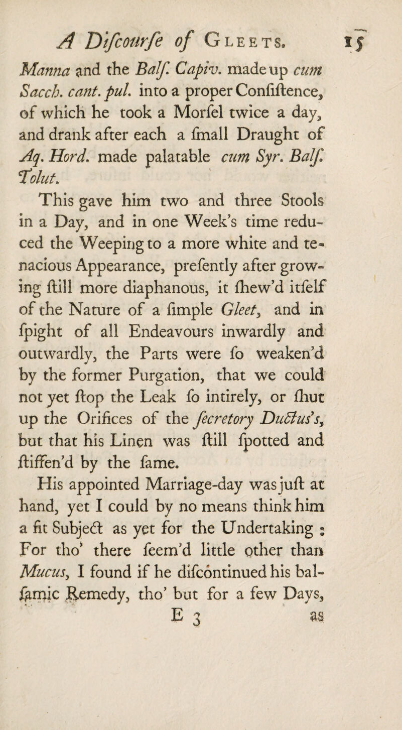 Manna and the Balf Capiv. made up cum Saccb. cant, pul. into a proper Confidence, of which he took a Morfel twice a day, and drank after each a fmall Draught of Aq. Hord. made palatable cum Syr, Balf. Toluf. This gave him two and three Stools in a Day, and in one Week's time redu¬ ced the Weeping to a more white and te¬ nacious Appearance, prefently after grow¬ ing dill more diaphanous, it fhew’d itfelf of the Nature of a Ample Gleets and in fpight of all Endeavours inwardly and outwardly, the Parts were fo weaken'd by the former Purgation, that we could not yet dop the Leak fo intirely, or fhut up the Orifices of the fecretory DuEiuss, but that his Linen was dill fpotted and diffen'd by the fame. His appointed Marriage-day wasjud at hand, yet I could by no means think him a fit Subjed as yet for the Undertaking ; For tho' there feem'd little other than Mucus, I found if he difcontinued his bal¬ samic Remedy, tho' but for a few Days, E 3 as