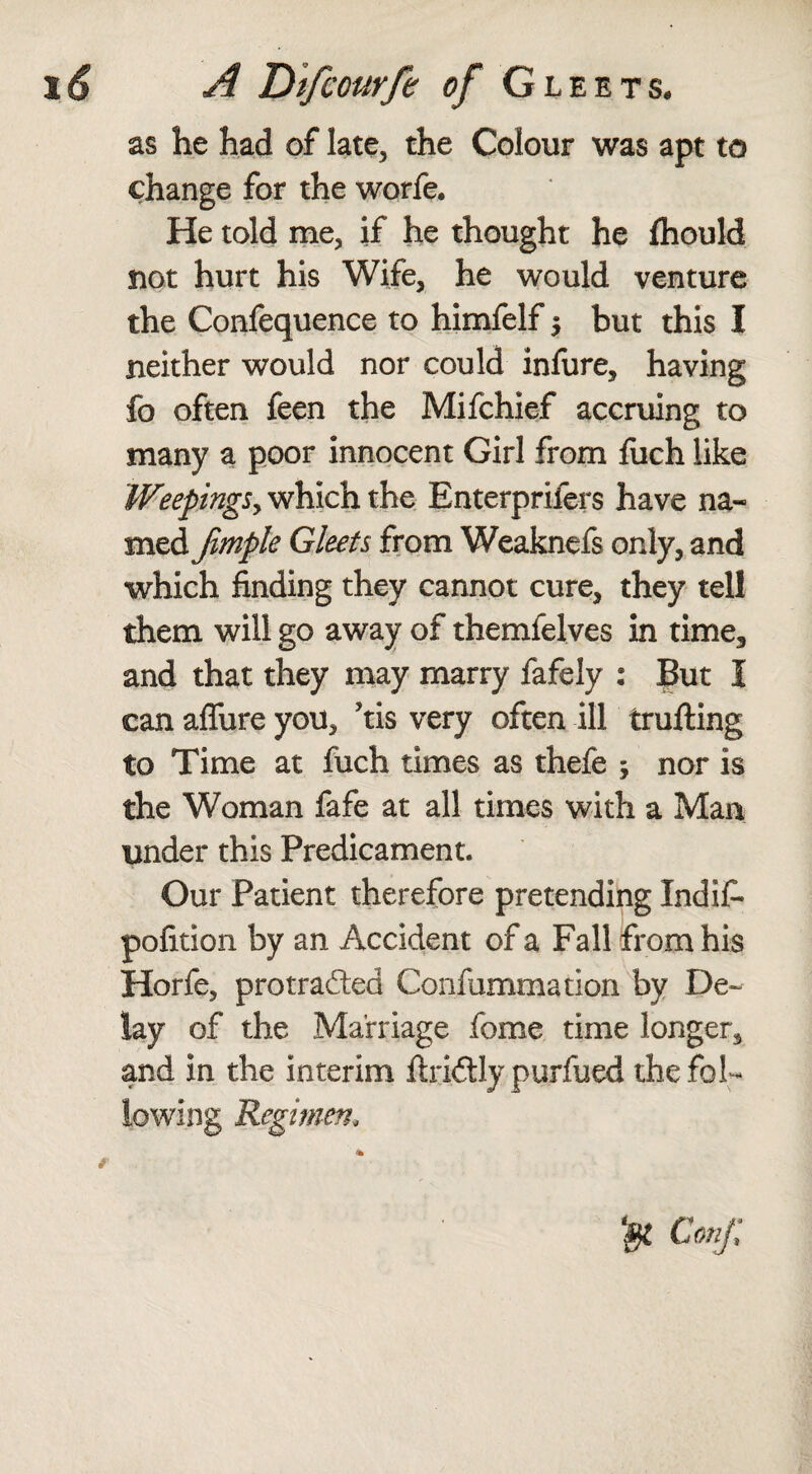 as he had of late, the Colour was apt to change for the worfe. He told me, if he thought he fhould not hurt his Wife, he would venture the Confequence to himfelf $ but this I neither would nor could infure, having fo often feen the Mifchief accruing to many a poor innocent Girl from fuch like Weepings, which the Enterpriiers have na¬ med Jimple Gleets from Weaknefs only, and which finding they cannot cure, they tell them will go away of themfelves in time, and that they may marry fafely : Buz I can affure you, Jtis very often ill fcrufting to Time at fuch times as thefe ; nor is the Woman fafe at all times with a Man under this Predicament. Our Patient therefore pretending Indif- pofition by an Accident of a Fall from his Horfe, protrafed Confummation by De¬ lay of the Marriage fome time longer, and in the interim ftridly purfued the fol¬ lowing Regimen* & Conji