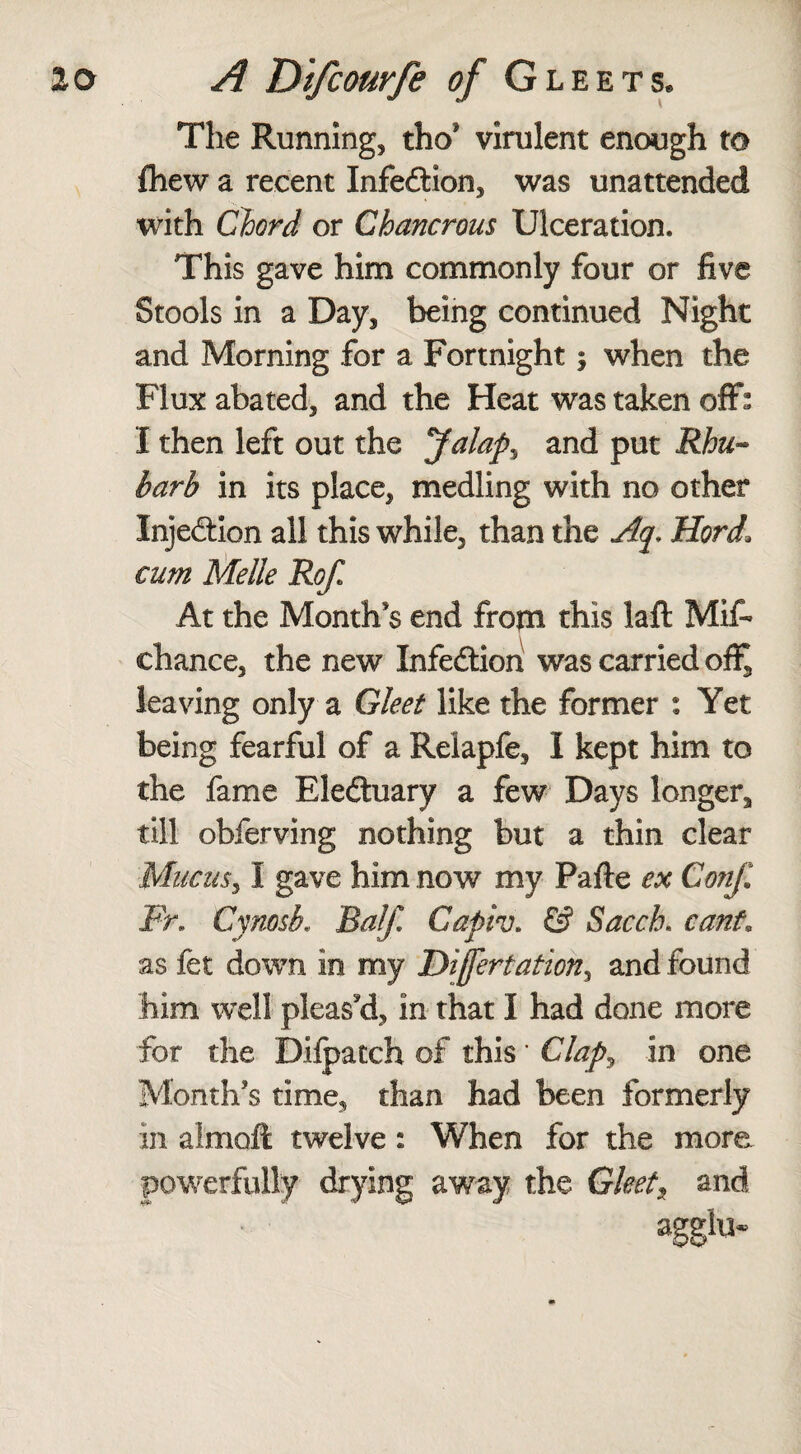 The Running, tho* virulent enough to fhew a recent Infedlion, was unattended with Chord or Chancrous Ulceration. This gave him commonly four or five Stools in a Day, being continued Night and Morning for a Fortnight 5 when the Flux abated, and the Heat was taken off: I then left out the Jalaps and put Rhu¬ barb in its place, medling with no other Injedtion all this while, than the Aq* Hord1 cum Melle Rofi At the Month's end from this laft Mif- chance, the new Xnfedtion was carried ofl^ leaving only a Gleet like the former : Yet being fearful of a Relapfe, I kept him to the fame Eledtuary a few Days longer, till obferving nothing but a thin clear Mucus, I gave him now my Pafte ex Conf Fr. Cynosb. Half. Capiv. & Sacch. cant as fet down in my Difertation, and found him well pleas'd, in that I had done more for the Dilpatch of this ’ Clap, in one Month's time, than had been formerly in almoft twelve: When for the more powerfully drying away the Gleets and agglu-