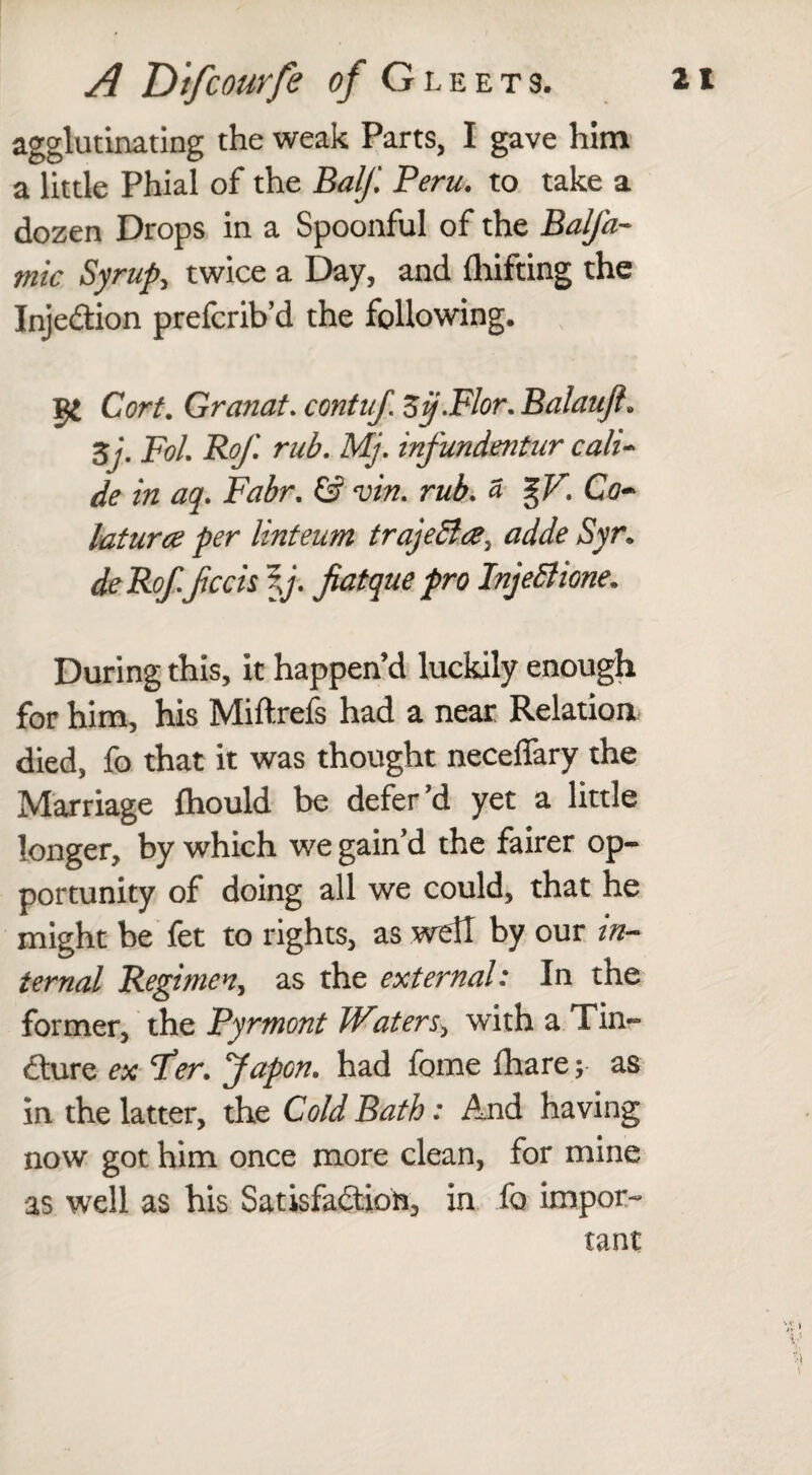 agglutinating the weak Parts, I gave him a little Phial of the Balf Peru. to take a dozen Drops in a Spoonful of the Balfa- mic Syrup, twice a Day, and drifting the Injection prefcrib’d the following. I£ CW. Granat. contuj. Sij.Flor. Balaufl» 5y. jFb/. rub. Mj. infundentur call- de in aq. Fabr. & vin. £ %V. Co~ laturce per linteum traje&a^ adde Syr. deRof.fccis \j. fiatque pro InjeSlione. During this, it happen’d luckily enough for him, his Miftrefs had a near Relation died, fo that it was thought neceflary the Marriage fhould be defer’d yet a little longer, by which we gain’d the fairer op¬ portunity of doing all we could, that he might be fet to rights, as well by our in¬ ternal Regimen, as the external: In the former, the Pyrmont Water s> with a Tin¬ cture ex Per. Japcn. had fome fhare; as in the latter, the Cold Bath: And having now got him once more clean, for mine as well as his Satisfaction, in fo impor¬ tant