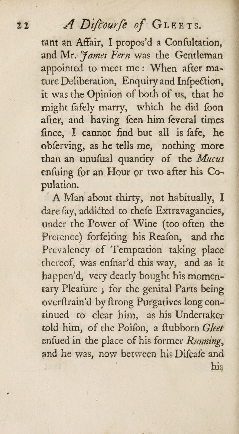 tant an Affair, I propos’d a Confultation, and Mr. James Fern was the Gentleman appointed to meet me: When after ma¬ ture Deliberation, Enquiry and Infpeftion, it was the Opinion of both of us, that he might fafely marry, which he did foon after, and having feen him feveral times fince, I cannot find but all is fafe, he ©bferving, as he tells me, nothing more than an unufual quantity of the Mucus enfuing for an Hour pr two after his Co-* pulation. A Man about thirty, not habitually, I dare fay, addicted to thefe Extravagancies, under the Power of Wine (too often the Pretence) forfeiting his Reafon, and the Prevalency of Temptation taking place thereof, was enfnar’d this way, and as it happen’d, very dearly bought his momen¬ tary Pleafure $ for the genital Parts being overftrain d by ftrong Purgatives long con¬ tinued to clear him, as his Undertaker told him, of the Poifon, a ftubborn Gleet enfued in the place of his former Runnings and he was, now between his Difeafe and hk