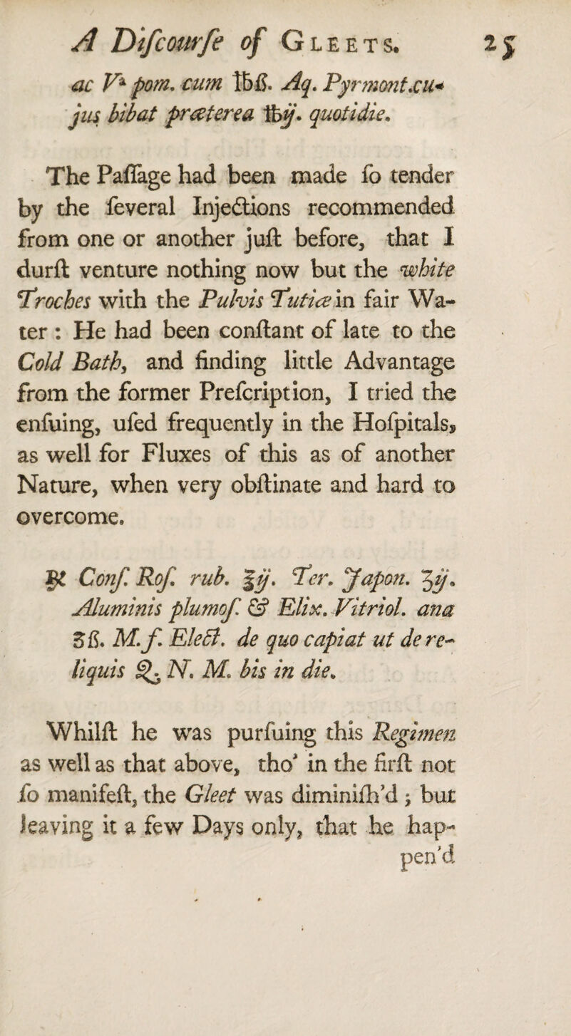 ac V* p0m, cum tbfi. Aq. Pyrmont.cu« jus bibat praterea %ij. quotidie. The Paflage had been made fb tender by the feveral Injedtions recommended from one or another juft before, that I durft venture nothing now but the white troches with the Pulvis T’utiain fair Wa¬ ter : He had been conftant of late to the Cold Bath, and finding little Advantage from the former Prefcription, I tried the enfuing, ufed frequently in the Hofpitals* as well for Fluxes of this as of another Nature, when very obftinate and hard to overcome. VI Conf, Rof, rub. |ij. Per, yapon. $y. Aluminis plumof. & Elix. Vitriol, ana ZB. M.f Eletf. de quo capiat ut dere~ liquis N. M bis in die. Whilft he was purfuing this Regimen as well as that above, tho* in the firft not fo manifeft, the Gleet was diminifh’d ; but leaving it a few Days only, that he hap¬ pen'd