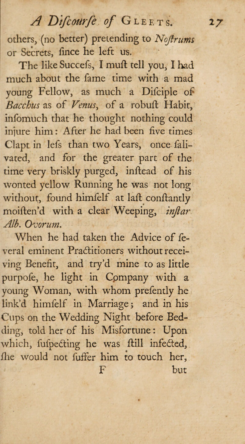 others, (no better) pretending to Nojlrums or Secrets, fince he left us. The like Succefs, I muft tell you, I had much about the fame time with a mad young Fellow, as much a Difciple of Bacchus as of Venus, of a robuft Habit, infomuch that he thought nothing could injure him: After he had been five times Clapt in lefs than two Years, once fali- vated, and for the greater part of the time very briskly purged, inftead of his wonted yellow Running he was not long without, found himfelf at lafl: conftantly moiften’d with a clear Weeping, injiar Alb. Ovorum. When he had taken the Advice of fe- veral eminent Practitioners without recei- i ving Benefit, and try’d mine to as little purpofe, he light in Cpmpany with a young Woman, with whom prefently he link’d himfelf in Marriage; and in his Cups on the Wedding Night before Bed¬ ding, told her of his Misfortune: Upon which, fufpecting he was ftill infected, file would not fuffer him to touch her, F but