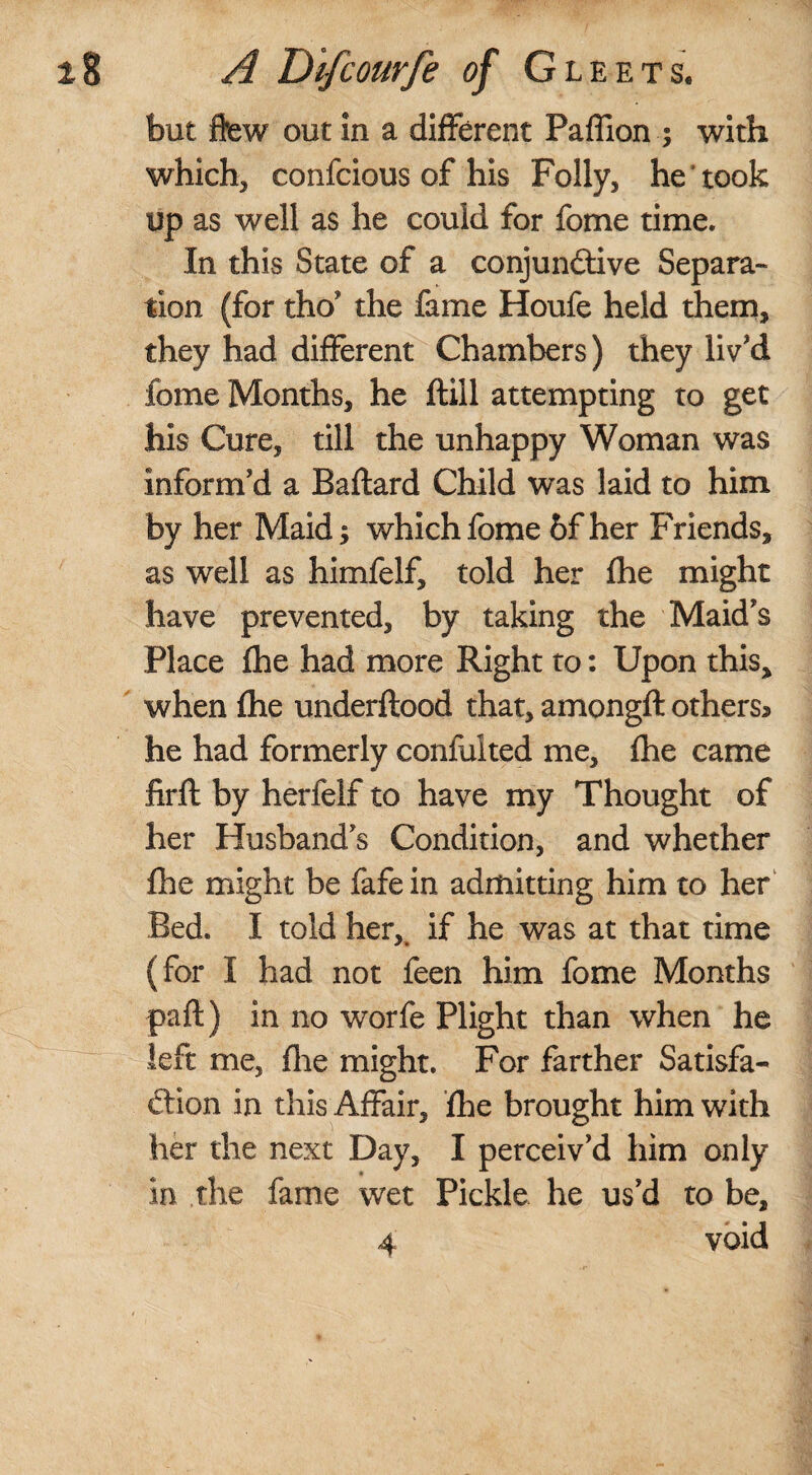 but flew out in a different Paffion ; with which, confcious of his Folly, he took up as well as he could for fome time. In this State of a conjunctive Separa¬ tion (for tho’ the fame Houfe held them, they had different Chambers) they liv'd fome Months, he ftiil attempting to get his Cure, till the unhappy Woman was inform'd a Baftard Child was laid to him by her Maid; which fome 6f her Friends, as well as himfelf, told her fhe might have prevented, by taking the Maid's Place fhe had more Right to: Upon this, when {he underftood that, amongft others* he had formerly confuited me, (he came firft by herfelf to have my Thought of her Husband's Condition, and whether fhe might be fafein admitting him to her Bed. I told her,, if he was at that time (for I had not feen him fome Months part) in no worfe Plight than when he left me, fhe might. For farther Satisfa¬ ction in this Affair, fhe brought him with her the next Day, I perceiv’d him only in the fame wet Pickle he us’d to be, 4 void