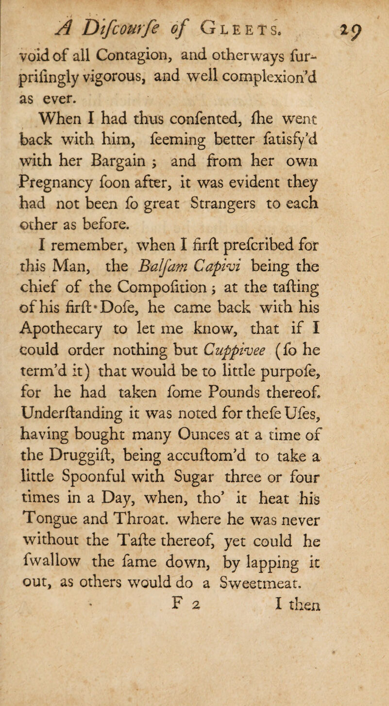 void of all Contagion, and otherways fur- prifingly vigorous, and well complexion^ as ever. When I had thus confented, fhe went back with him, feeming better fatisfy’d with her Bargain and from her own Pregnancy foon after, it was evident they had not been fo great Strangers to each other as before. I remember, when I firft prefcribed for this Man, the Balfam Capivi being the chief of the Compohtion y at the tailing of his firft *Dofe, he came back with his Apothecary to let me know, that if I could order nothing but Cuppivee (fo he term’d it) that would be to little purpofe, for he had taken fome Pounds thereof, Underftanding it was noted for thefe Ufes, having bought many Ounces at a time of the Druggift, being accuftom’d to take a little Spoonful with Sugar three or four times in a Day, when, tho’ it heat his Tongue and Throat, where he was never without the Tafte thereof, yet could he fvvaliow the fame down, by lapping it out, as others would do a Sweetmeat.