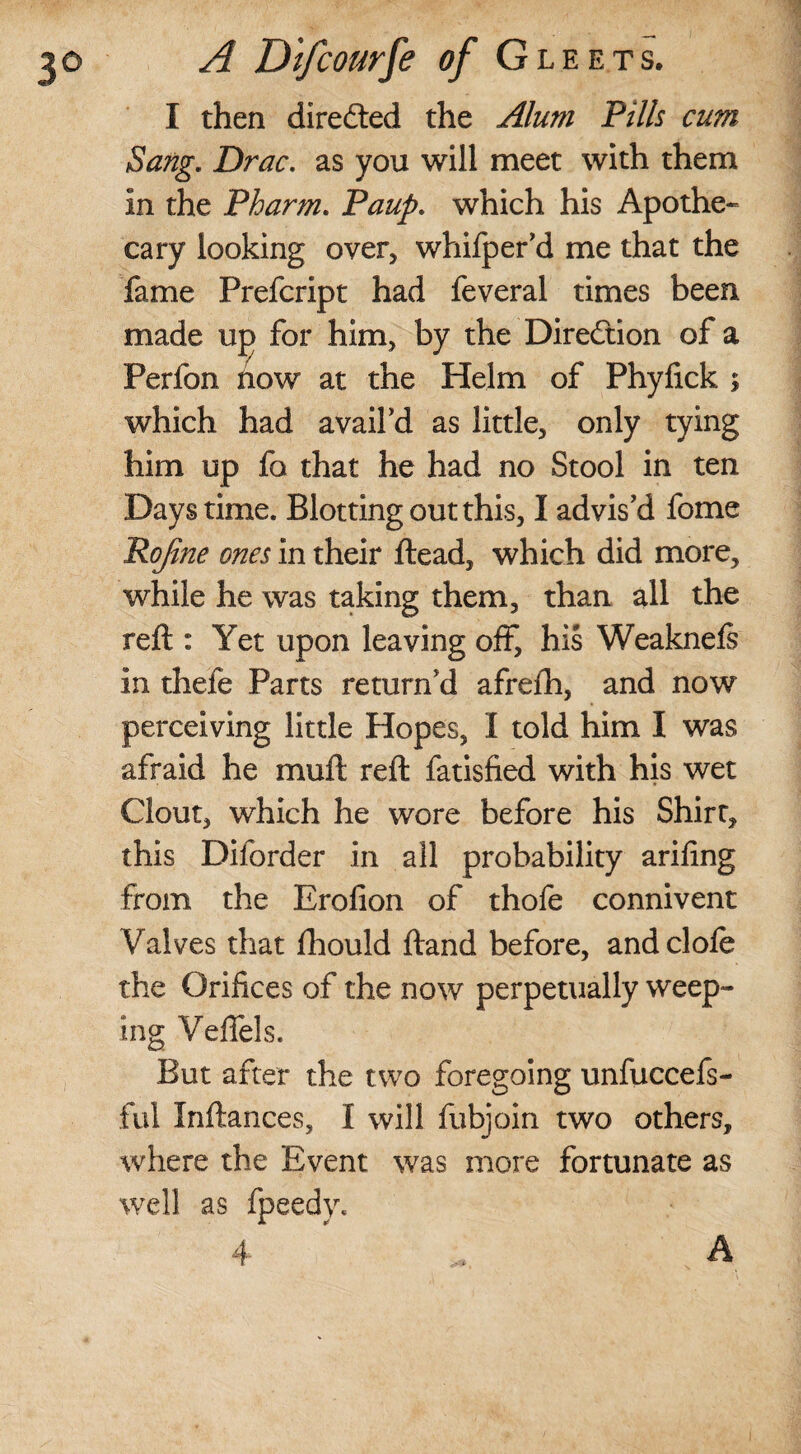 I then directed the Alum Pills cum Sang. Drac. as you will meet with them In the Pharm. Paup. which his Apothe¬ cary looking over, whifper'd me that the fame Prefcript had feveral times been made up for him, by the Direction of a Perfon how at the Helm of Phylick ; which had avail'd as little, only tying him up fa that he had no Stool in ten Days time. Blotting out this, I advis'd fome Pojine ones in their ftead, which did more, while he was taking them, than all the reft : Yet upon leaving off, his Weaknefi in thefe Parts return'd afreih, and now perceiving little Hopes, I told him I was afraid he muft reft fatisfied with his wet Clout, which he wore before his Shirt, this Diforder in all probability arifing from the Erofion of thofe connivent Valves that fhould ftand before, and dole the Orifices of the now perpetually weep¬ ing Veflels. But after the two foregoing unfuccefs- ful Xnftances, X will fubjoin two others, where the Event was more fortunate as well as fpeedy. 4 A