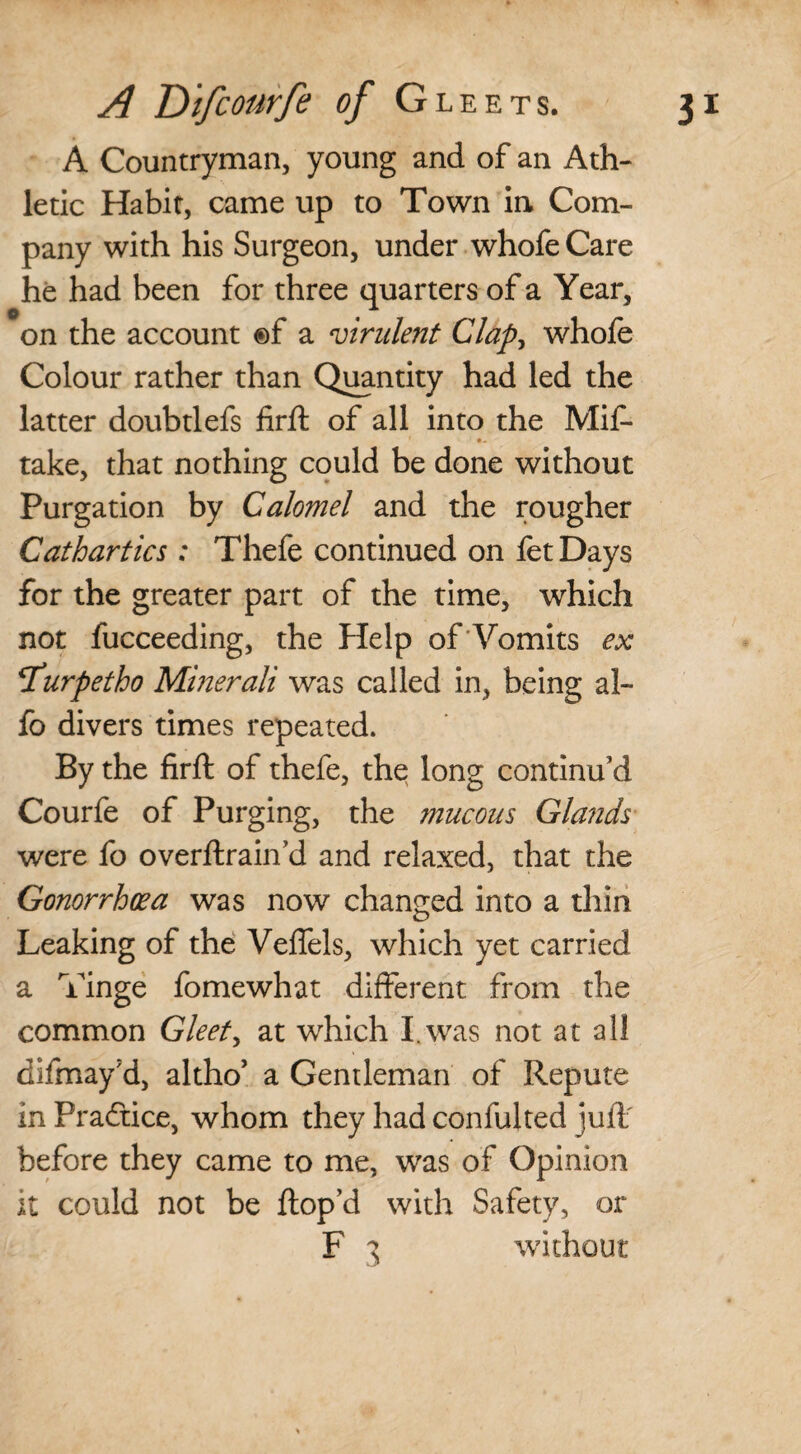 A Countryman, young and of an Ath¬ letic Habit, came up to Town in Com¬ pany with his Surgeon, under whofe Care he had been for three quarters of a Year, on the account ®f a virulent Clap, whofe Colour rather than Quantity had led the latter doubtlefs firft of all into the Mif- take, that nothing could be done without Purgation by Calomel and the rougher Cathartics : Thefe continued on fetDays for the greater part of the time, which not fucceeding, the Help of Vomits ex *Turpetho Minerali was called in, being al- fo divers times repeated. By the firft of thefe, the; long continu’d Courfe of Purging, the mucous Glands were fo overftrain’d and relaxed, that the Gonorrhoea was now changed into a thin Leaking of the Veffels, which yet carried a Tinge fomewhat different from the common Gleets at which I was not at all difmay'd, altho’ a Gentleman of Repute in Practice, whom they had confulted juft' before they came to me, was of Opinion it could not be ftop’d with Safety, or F 3 without