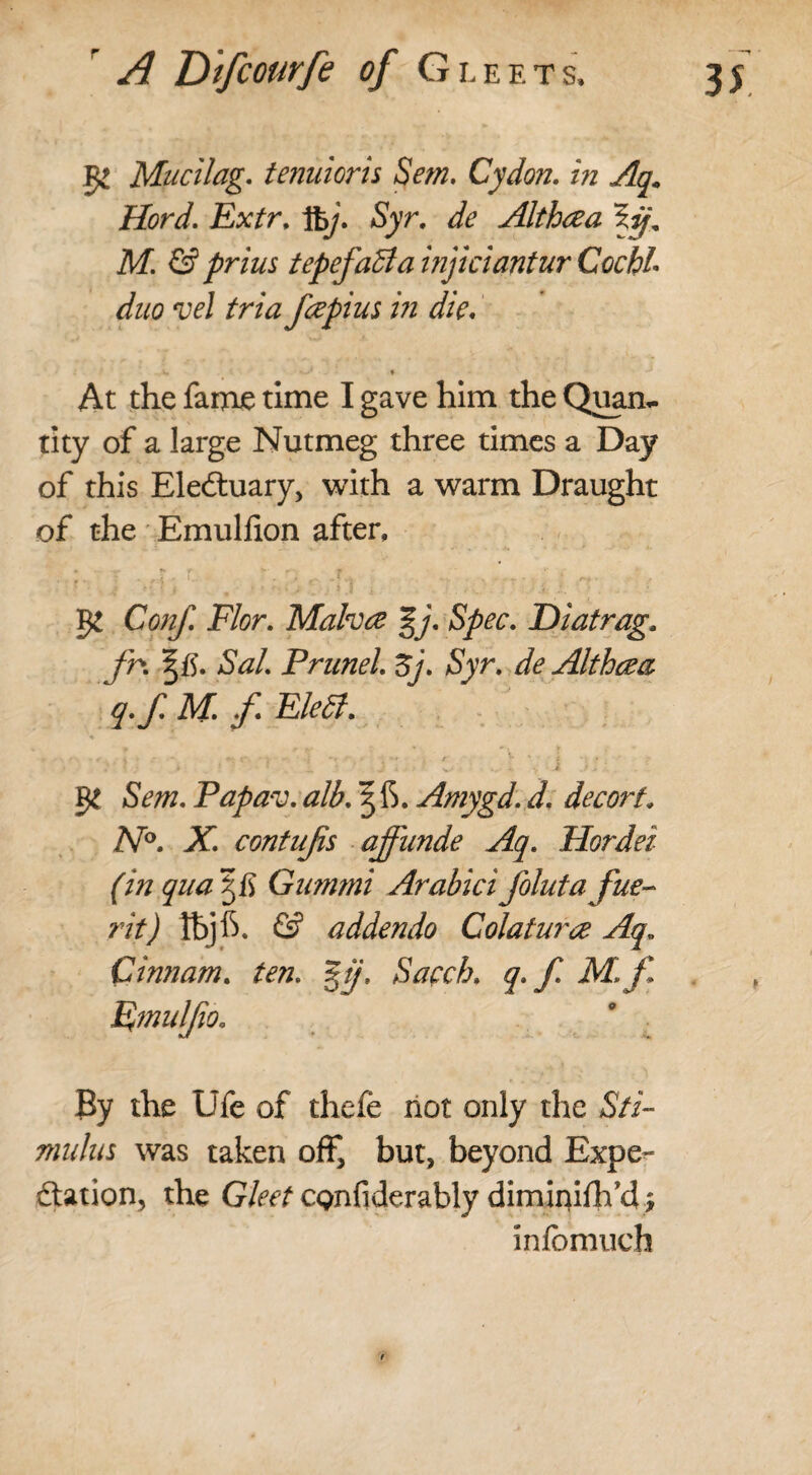 5* Mucilag. tenuioris Sem. Cydon. in Aq. Hord. Extr. fty. Syr. de Althcea M. & prius tepefaBa injiciantur Cochi• duo vel tria fcepius i?i die, ». ♦ At the fame time I gave him the Quam tity of a large Nutmeg three times a Day of this Eledtuary, with a warm Draught of the Emulfion after, - •; T . 4, r. r, f, ^ , * r., Conf. Flor. Malvce %j. Spec. Diatrag, fn SaL PruneL Zj. Syr. Althcea q.f. M. f. EleB. ♦ * - - “ *• ?■ . • '1 r • / *■ f * . • 4* ■' %/ * • 3 ^ '• Sot. Papav. alb. 5IS. Amygd. d. decorf. N°. X\ contujis affunde Aq. Hordei (m qua Gummi Arabici folutafue- rit) IbjfS. <£? addendo Colatura Aq; Cinnam. ten. %ff, Sacch. y. jC il^/l Emulfio. By the Life of thefe not only the S/i- nndus was taken off, but, beyond Expe¬ dition, the Gleet CQnfiderably dimiruflfd j infbmuch