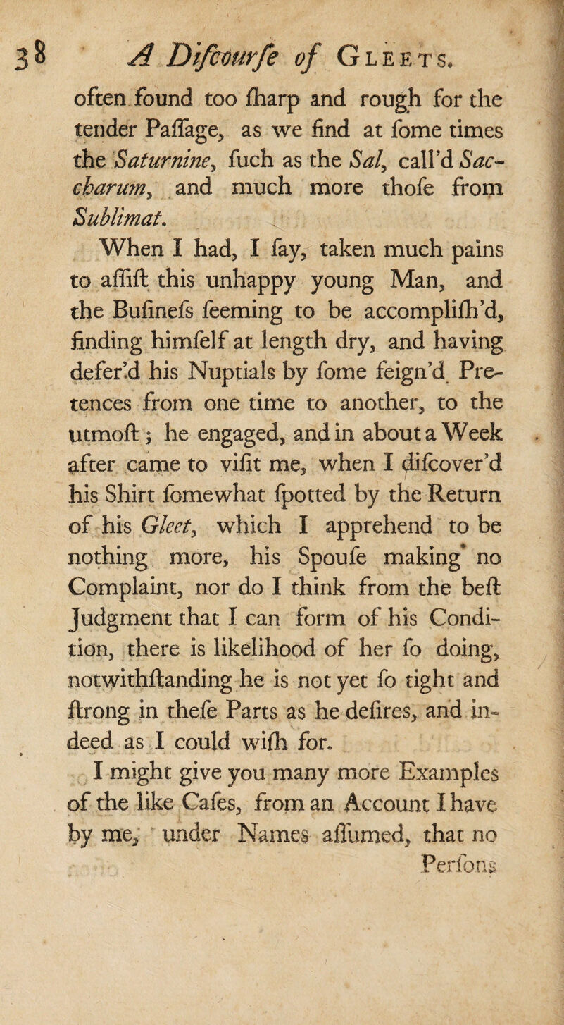 often found too fharp and rough for the tender Paffage, as we find at fome times the Saturnine, fuch as the Saly call’d Sac- charu?ny and much more thofe from Sublimat. When I had, I fay, taken much pains to afiift this unhappy young Man, and the Bufinefs feeming to be accomplifh’d, finding himfelf at length dry, and having defend his Nuptials by fome feign’d Pre¬ tences from one time to another, to the utmoft; he engaged, and in about a Week after came to vifit me, when I diicover’d his Shirt fomewhat Ipotted by the Return of his Gleet, which I apprehend to be nothing more, his Spoufe making* no Complaint, nor do I think from the beft Judgment that I can form of his Condi¬ tion, there is likelihood of her fo doing, notwithftanding he is not yet fo tight and ftrong in thefe Parts as he defires,, and in¬ deed as I could wifli for. I might give you many more Examples of the like Cafes, from an Account I have by me, under Names affumed, that no Perfons