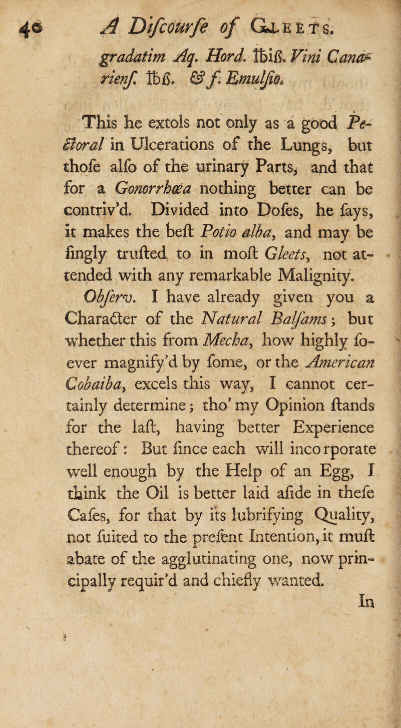 gradatim Aq. Hard. Ibifl. Vini Cana* rienf lt>£. & f. Emulfis. This he extols not only as a good Pe~ St or at in Ulcerations of the Lungs, but thofe allb of the urinary Parts, and that for a Gonorrhoea nothing better can be contriv'd. Divided into Dofes, he fays, it makes the belt Potio albay and may be fingly trufted to in mod Gleets, not at¬ tended with any remarkable Malignity. Objerv. I have already given you a Character of the Natural Balfams -y but whether this from Mecha, how highly lo- ever magnify’d by fome, or the American Cobaiba% excels this way, I cannot cer¬ tainly determine; tho’ my Opinion ftands for the laft, having better Experience thereof: But fince each will inco rporate ■well enough by the Help of an Egg, I think the Oil is better laid afide in thefe Cafes, for that by its lubrifying Quality, not fuited to the prefent Intention, it muff abate of the agglutinating one, now prin¬ cipally requir'd and chiefly wanted. In