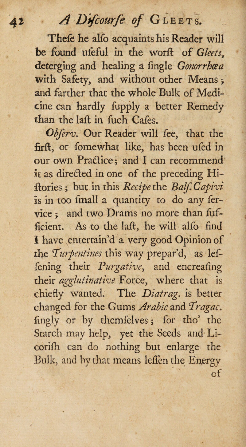 Thefe he alfo acquaints his Reader will be found ufeful in the worft of Gleets, deterging and healing a fingle Gonorrhoea with Safety, and without other Means $ and farther that the whole Bulk of Medi¬ cine can hardly fupply a better Remedy than the laft in fuch Cafes. Obferv. Our Reader will fee, that the firft, or fomewhat like, has been ufed in our own Practice; and I can recommend it as directed in one of the preceding Hi- ftories ; but in this Recipe the Balf Capivi is in too fmall a quantity to do any fer- vice > and two Drams no more than fuf- ficient. As to the laft, he will alfo find I have entertain’d a very good Opinion of the 1Turpentines this way prepar’d, as left- fening their Purgativey and encreafing their agglutinative Force, where that is chiefly wanted. The Diatrag. is better changed for the Gums Arabic and Pragac* fingly or by themfelves; for tho* the Starch may help, yet the Seeds and Li- corifh can do nothing but enlarge the Bulk, and by that means leflcn the Energy of