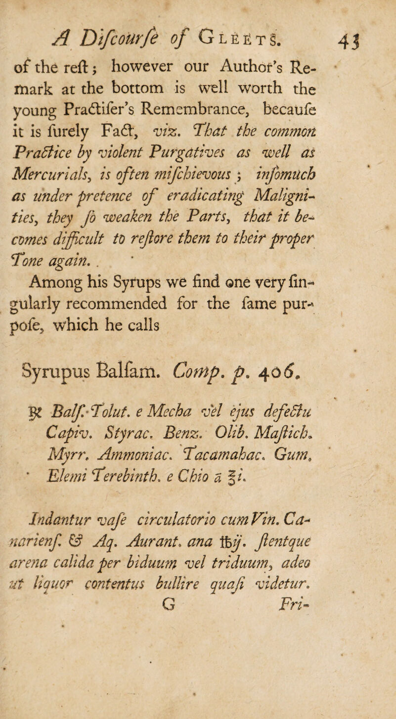 of the reft; however our Author's Re¬ mark at the bottom is well worth the young Pradtifer’s Remembrance, becaufe it is furely Fa£t, viz. That the common Practice by violent Purgatives as well as Mercurials, is often mifchievous ; infomuch as under pretence of eradicating Maligni¬ ties, they fo weaken the Parts, that it be¬ comes difficult to ref ore them to their proper Tone again. . Among his Syrups we find one very An¬ gularly recommended for the fame pur- pofe, which he calls Syrupus Balfam. Comp. p. 40 6. Balf Tolut. e Mecha vel ejus defedhi Capiv\ StyraCr Benz. Olib. Mafich„ Myrr. Ammoniac. Tacamahac. Gum; Elemi Terebinth, e Ohio a §/. Indantur vafe circulatorio cumVin. Ca- narienf & Aq. Aurant* ana 1%ij. fentque arena calida per biduum vel triduum, adeo ut liquor contentus bidlire quafi videtur* G Fri-