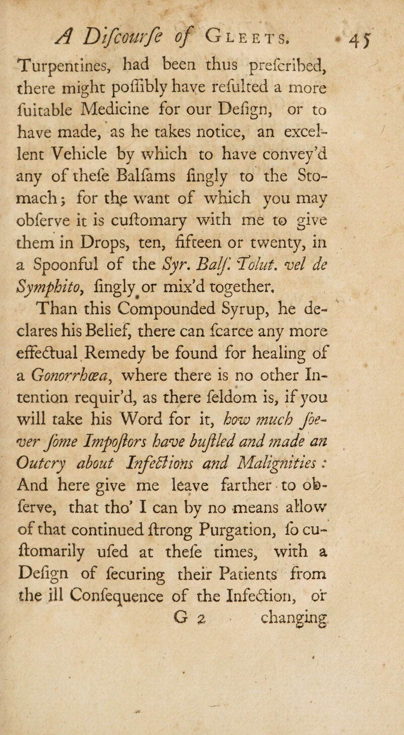 Turpentines, had been thus prefcrihed, there might poffibly haye refulted a more fuitable Medicine for our Defign, or to have made, as he takes notice, an excel¬ lent Vehicle by which to have convey'd any of thefe Balfams lingly to the Sto¬ mach ; for th.e want of which you may obferve it is cuftomary with me to give them in Drops, ten, fifteen or twenty, in a Spoonful of the Syr. Balf. \Tolut. vel de Symphito, fingly^or mix'd together. Than this Compounded Syrup, he de¬ clares his Belief, there can fcarce any more effectual Remedy be found for healing of a Gonorrhoea, where there is no other In¬ tention requir’d, as there feldom is, if you will take his Word for it, how much foe- ver fome Impoftors have buflled and made an Outcry about InfeBions and Malignities : And here give me leave farther to ob¬ ferve, that tho’ I can by no means allow of that continued ftrong Purgation, fo cu~ ftomarily ufed at thefe times, with a Defign of fecuring their Patients from the ill Confequence of the Infection, or G z changing