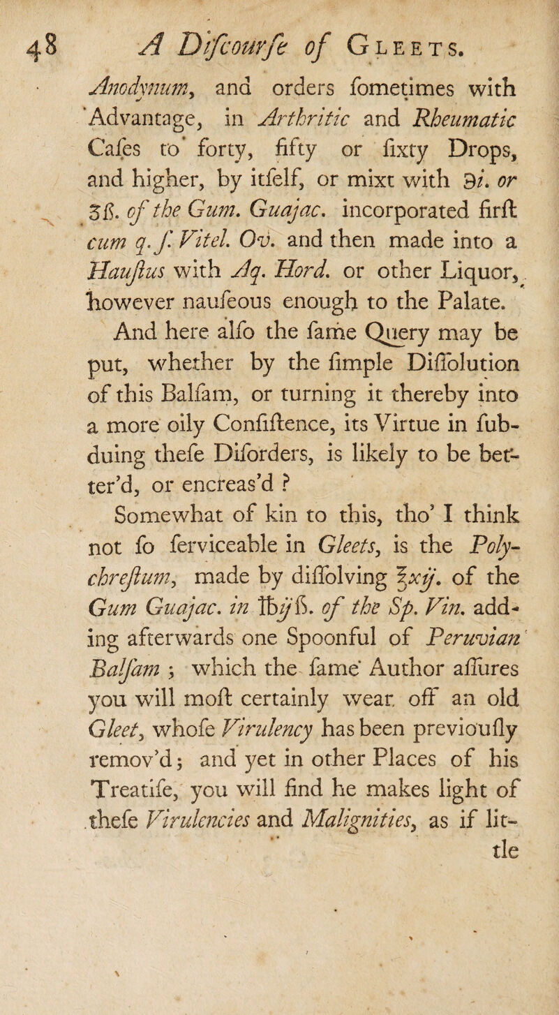 Anodvdian, ana orders fometimes with ’Advantage, in Arthritic and Rheumatic Cafes to’ forty, fifty or fixty Drops, and higher, by itfelf, or mixt with BU or 5f?. of the Gum. Guajac. incorporated firft cum q.fFitel Ov. and then made into a Haujlus with Aq. Hord. or other Liquor, however naufeous enough to the Palate, And here alfo the fame Query may be put, whether by the fimple Diffolution of this Balfam, or turning it thereby into a more oily Confiflence, its Virtue in fub- duing thefe Diforders, is likely to be bet¬ ter'd, or encreas’d ? Somewhat of kin to this, tho5 I think not fo ferviceable in Gleets, is the Poly- chrejlum, made by diffolving of the Gum Guajac, in Ibyfi. of the Sp. Fin. add¬ ing afterwards one Spoonful of Peruvian Balfam ; which the fame Author allures you will moft certainly wear off an old Gleet, whofe Firulency has been previoufly remov'd; and yet in other Places of his Treatife, you will find he makes light of thefe Firulcncies and Malignities, as if lit¬ tle