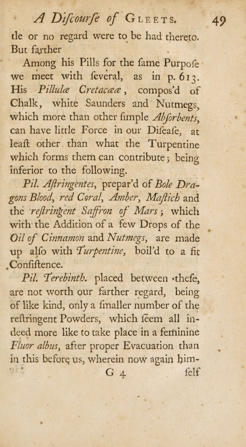 tie or no regard were to be had thereto. But farther Among his Pills for the fame Purpofe we meet with feveral, as in p. 613. His Pillulce Cretaccece, compos’d of Chalk, white Saunders and Nutmegs, which more than other fimple Abforbents, can have little Force in our Difeafe, at leaft other than what the Turpentine which forms them can contribute 5 being inferior to the following. PiL Aftringentes, prepar’d of Bole Dra¬ gons Blood, red Coraly Amber, Majlich and the refringent Saffron of Mars; which with the Addition of a few Drops of the Oil of Cinnamon and Nutmegs, are made up alfo with Pur pent ine, boil’d to a fit .Confiftence. PiL Perebinth. placed between *thefe, are not worth our farther regard, being of like kind, only a finaller number of the reftringent Powders, which feem all in¬ deed more like to take place in a feminine Fluor albus, after proper Evacuation than in this before us, wherein now again him- ' ’ G 4 felf /