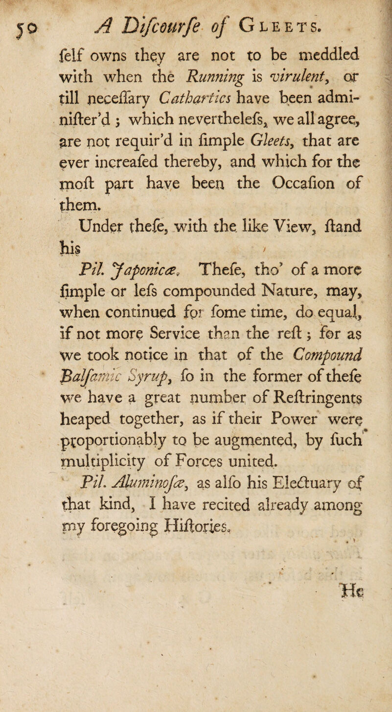 feif owns they are not to be meddled with when the 'Running is virulent, or till neceflary Cathartics have been admi- nifter’d ; which neverthelefs, we all agree, are not requir’d in limple Gleets, that are ever increafed thereby, and which for the moft part have been the Occafion of them. Under thefe, with the like View, ftand his / PH. ’Japonic#, Thefe, tho’ of a more Ample or lefs compounded Nature, may, when continued for fome time, do equal, if not more Service than the reft ; for as we took notice in that of the Compound Bal/amk Syrup, fo in the former of thefe we have a great number of Reftringents heaped together, as if their Power were ptoportionably to be augmented, by fuch multiplicity of Forces united. PH. Aluminofce, as alfo his Electuary of that kind, I have recited already among my foregoing Hiftories* ■ . i He