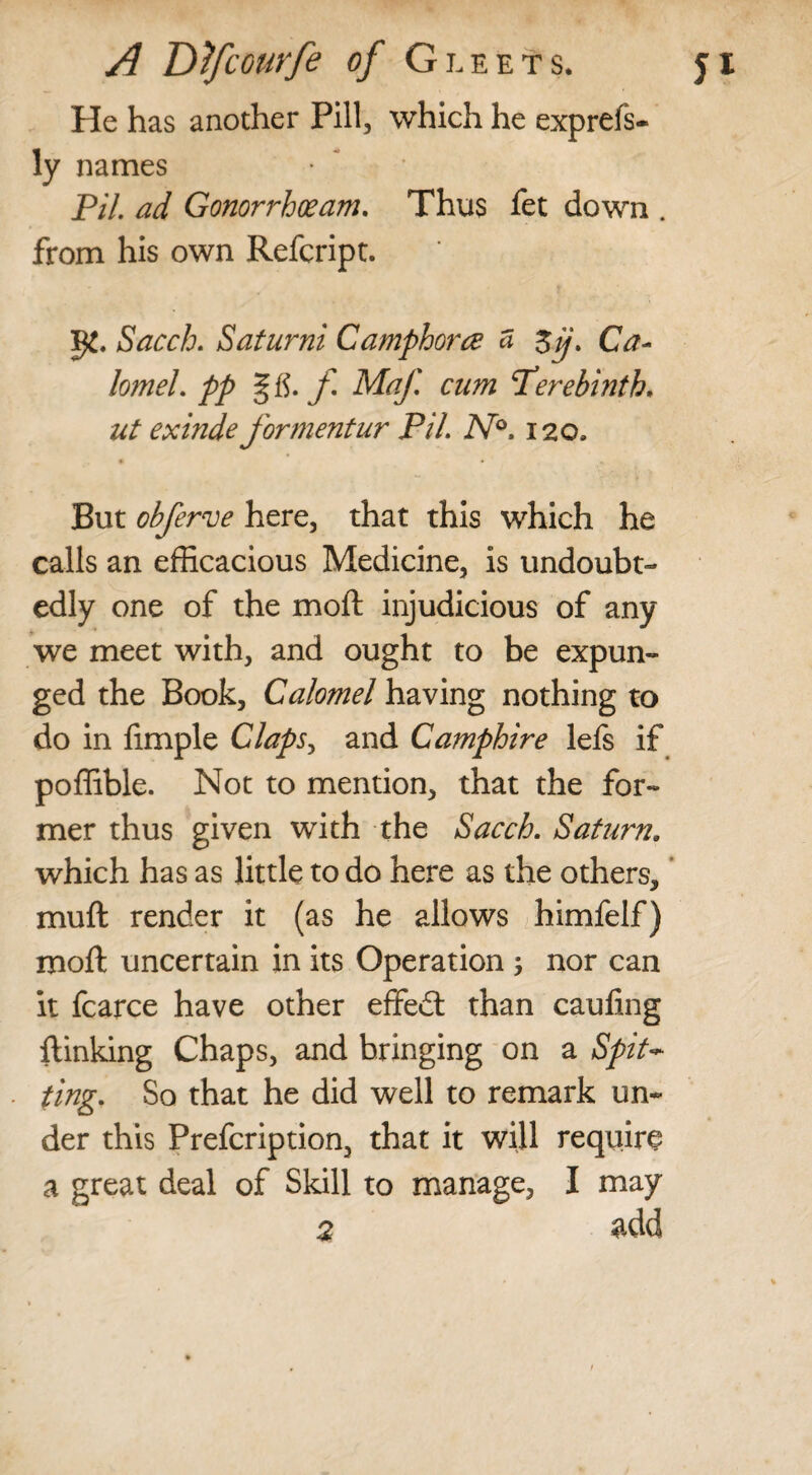 He has another Pill, which he exprefs- ly names PiL ad Gonorrhoeam. Thus fet down . from his own Refcript. Sacch. Saturni Camphorce a %jj. Ca¬ lomel. pp § tf. f Maf cum Terebinth. ut exinde formentur Pi/. N°. 120, • * m. But obferve here, that this which he calls an efficacious Medicine, is undoubt¬ edly one of the mod injudicious of any we meet with, and ought to be expun¬ ged the Book, Calomel having nothing to do in ftmple Claps, and Camphire lefs if poffible. Not to mention, that the for¬ mer thus given with the Sacch. Saturn. which has as little to do here as the others, mu ft render it (as he allows himfelf) moft uncertain in its Operation ; nor can it fcarce have other effedt than caufing {linking Chaps, and bringing on a Spit* ting. So that he did well to remark un¬ der this Prefcription, that it will require a great deal of Skill to manage, I may