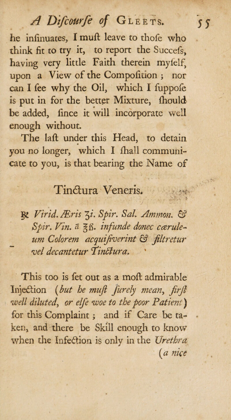 he infinuates, I muft leave to thofe who think fit to try it, to report the Succefs, having very little Faith therein mylelf, upon a View of the Compofition ; nor can I fee why the Oil, which I fuppofe is put in for the better Mixture, fhould be added, fince it will incorporate well enough without. The laft under this Head, to detain you no longer, which I fhall communi¬ cate to you, is that bearing the Name of /V ' '• ' Tindtura Veneris. ' • / . c §£ Virid. JE.ris Spir. Sal. Ammon. & Spir. Vin. a gfi. infunde donee ceerule- um Colorem acquijiverint & jiltretur *vel decantetur Tdinffiura. ‘r This too is fet out as a moft admirable Injection (but he mnjl furely mean, firjl well diluted, or elfe woe to the poor Patient) for this Complaint; and if Care be ta¬ ken, and there be Skill enough to know* when the Infection is only in the Urethra ( a nice