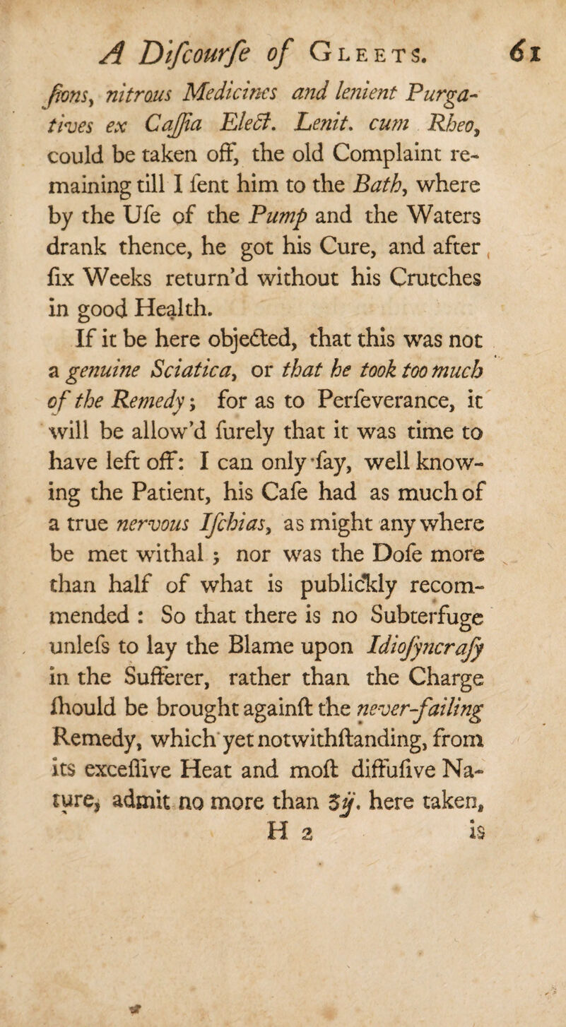 fionsy nitrous Medicines and lenient Purga¬ tives ex CaJJia Elect, Lenit. cum Rheo, could be taken off, the old Complaint re¬ maining till I fent him to the Bath, where by the Ufe of the Pump and the Waters drank thence, he got his Cure, and after fix Weeks return’d without his Crutches in good Health. If it be here objected, that this was not a genuine Sciaticay or that he took too much of the Remedy; for as to Perfeverance, it will be allow’d furely that it was time to have left off: I can only *fay, well know¬ ing the Patient, his Cafe had as much of a true nervous Ifchias, as might anywhere be met withal ; nor was the Dofe more than half of what is publidkly recom¬ mended : So that there is no Subterfuge unlefs to lay the Blame upon Idiofyncrafy in the Sufferer, rather than the Charge fhould be brought againft the never-failing Remedy, which yet notwithstanding, from its exceflive Heat and moft diffufive Na¬ ture* admit no more than Sij, here taken, Hz is